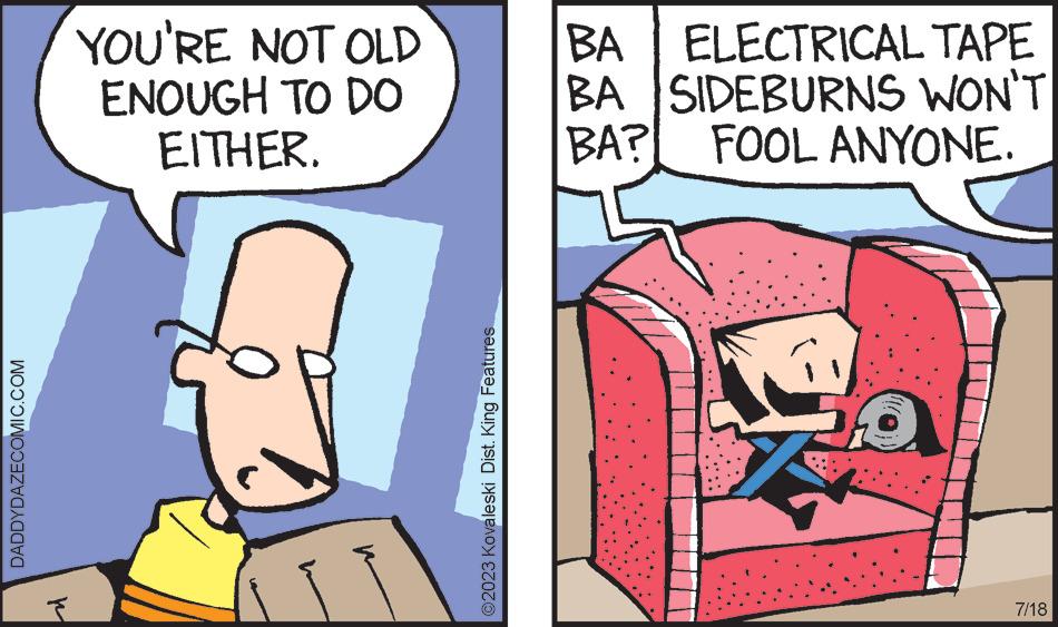 Fiction OCR: DADDYDAZECOMIC.COM ? YOU'RE NOT OLD ENOUGH TO DO EITHER. ?2023 Kovaleski Dist. King Features BA ELECTRICAL TAPE BA SIDEBURNS WON'T BA? FOOL ANYONE. G 7/18 DADDYDAZECOMIC.COM ? YOU'RE NOT OLD ENOUGH TO DO EITHER . ?2023 Kovaleski Dist . King Features BA ELECTRICAL TAPE BA SIDEBURNS WON'T BA ? FOOL ANYONE . G 7/18