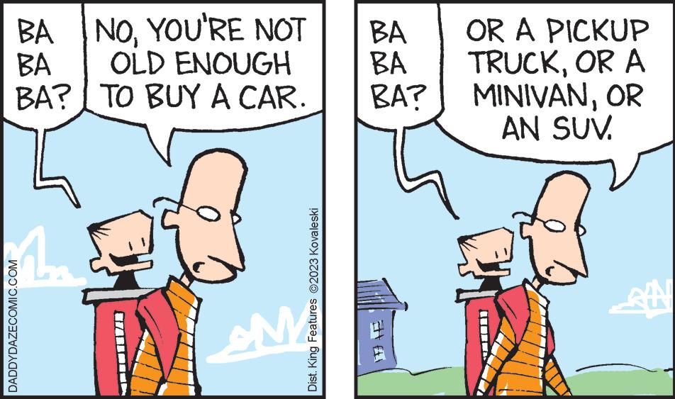 Sharing OCR: BANOYOU'RE NOT OLD ENOUGH TO BUY A CAR. BA BA? DADDYDAZECOMIC.COM 1. M Dist. King Features ?2023 Kovaleski BA BA BA? OR A PICKUP TRUCKOR A MINIVANOR AN SUV. ? BANOYOU'RE NOT OLD ENOUGH TO BUY A CAR . BA BA ? DADDYDAZECOMIC.COM 1 . M Dist . King Features ?2023 Kovaleski BA BA BA ? OR A PICKUP TRUCKOR A MINIVANOR AN SUV . ?