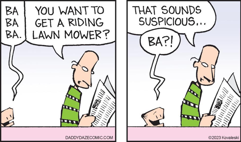 Font OCR: BA YOU WANT TO BA GET A RIDING BA. LAWN MOWER? 0 DADDYDAZECOMIC.COM THAT SOUNDS SUSPICIOUS... BA?! 2023 Kovaleski BA YOU WANT TO BA GET A RIDING BA . LAWN MOWER ? 0 DADDYDAZECOMIC.COM THAT SOUNDS SUSPICIOUS ... BA ?! 2023 Kovaleski