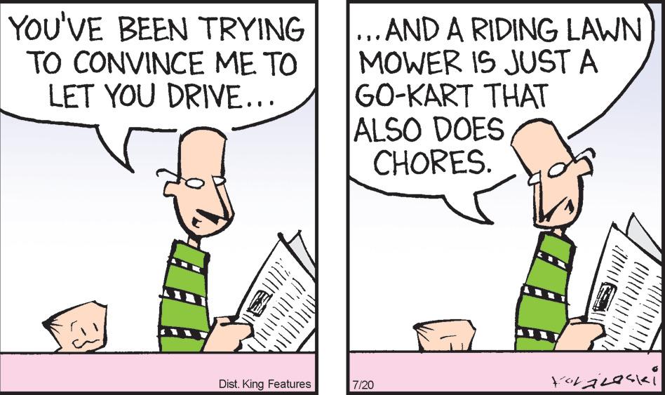 Adaptation OCR: YOU'VE BEEN TRYING TO CONVINCE ME TO LET YOU DRIVE... Wa Jul/[// Dist. King Features ...AND A RIDING LAWN MOWER IS JUST A GO-KART THAT ALSO DOES CHORES. 7/20 Koráleski YOU'VE BEEN TRYING TO CONVINCE ME TO LET YOU DRIVE ... Wa Jul / [ // Dist . King Features ... AND A RIDING LAWN MOWER IS JUST A GO - KART THAT ALSO DOES CHORES . 7/20 Koráleski