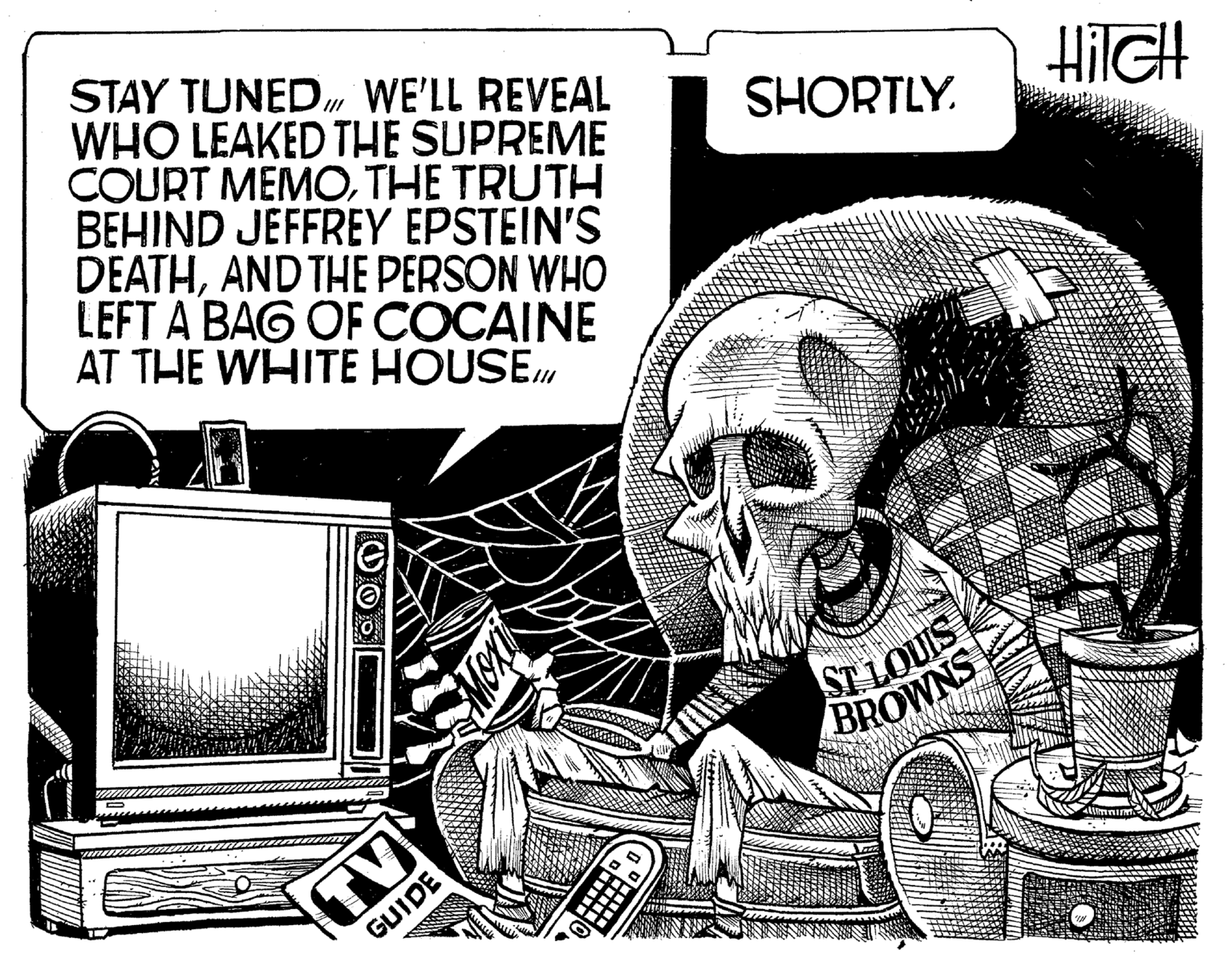Skull OCR: 1/1 STAY TUNED WE'LL REVEAL WHO LEAKED THE SUPREME COURT MEMOTHE TRUTH BEHIND JEFFREY EPSTEIN'S DEATHAND THE PERSON WHO LEFT A BAG OF COCAINE AT THE WHITE HOUSE106 TV GUIDE SHORTLY. ST. LOUIS BROWNS HiIGH IN Ummi 1/1 STAY TUNED WE'LL REVEAL WHO LEAKED THE SUPREME COURT MEMOTHE TRUTH BEHIND JEFFREY EPSTEIN'S DEATHAND THE PERSON WHO LEFT A BAG OF COCAINE AT THE WHITE HOUSE106 TV GUIDE SHORTLY . ST . LOUIS BROWNS HiIGH IN Ummi