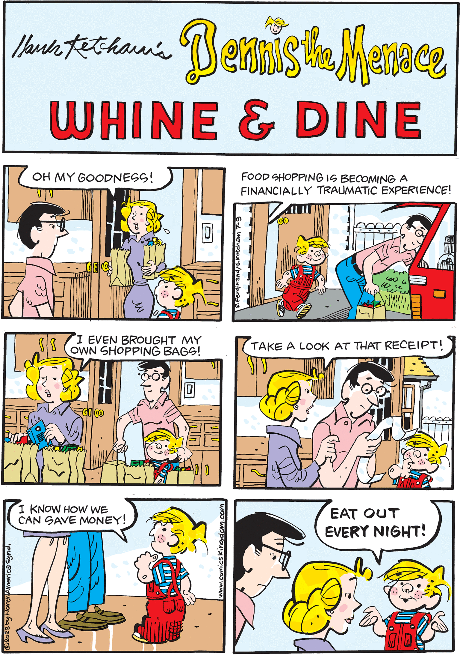 Conversation OCR: Mark Fethaun's Dennisika Menace WHINE & DINE OH MY GOODNESS! V|V TAKE A LOOK AT THAT RECEIPT! (2 FOOD SHOPPING IS BECOMING A FINANCIALLY TRAUMATIC EXPERIENCE! R. Ferdinand/s.ketcham 7-9 ?2023 by North America Synd. I KNOW HOW WE CAN SAVE MONEY! ww w www.comics kingdom.com HERE COMES MOM! S/S I EVEN BROUGHT MY OWN SHOPPING BAGS! FISESE DD EAT OUT EVERY NIGHT! Mark Fethaun's Dennisika Menace WHINE & DINE OH MY GOODNESS ! V | V TAKE A LOOK AT THAT RECEIPT ! ( 2 FOOD SHOPPING IS BECOMING A FINANCIALLY TRAUMATIC EXPERIENCE ! R. Ferdinand / s.ketcham 7-9 ?2023 by North America Synd . I KNOW HOW WE CAN SAVE MONEY ! ww w www.comics kingdom.com HERE COMES MOM ! S / S I EVEN BROUGHT MY OWN SHOPPING BAGS ! FISESE DD EAT OUT EVERY NIGHT !