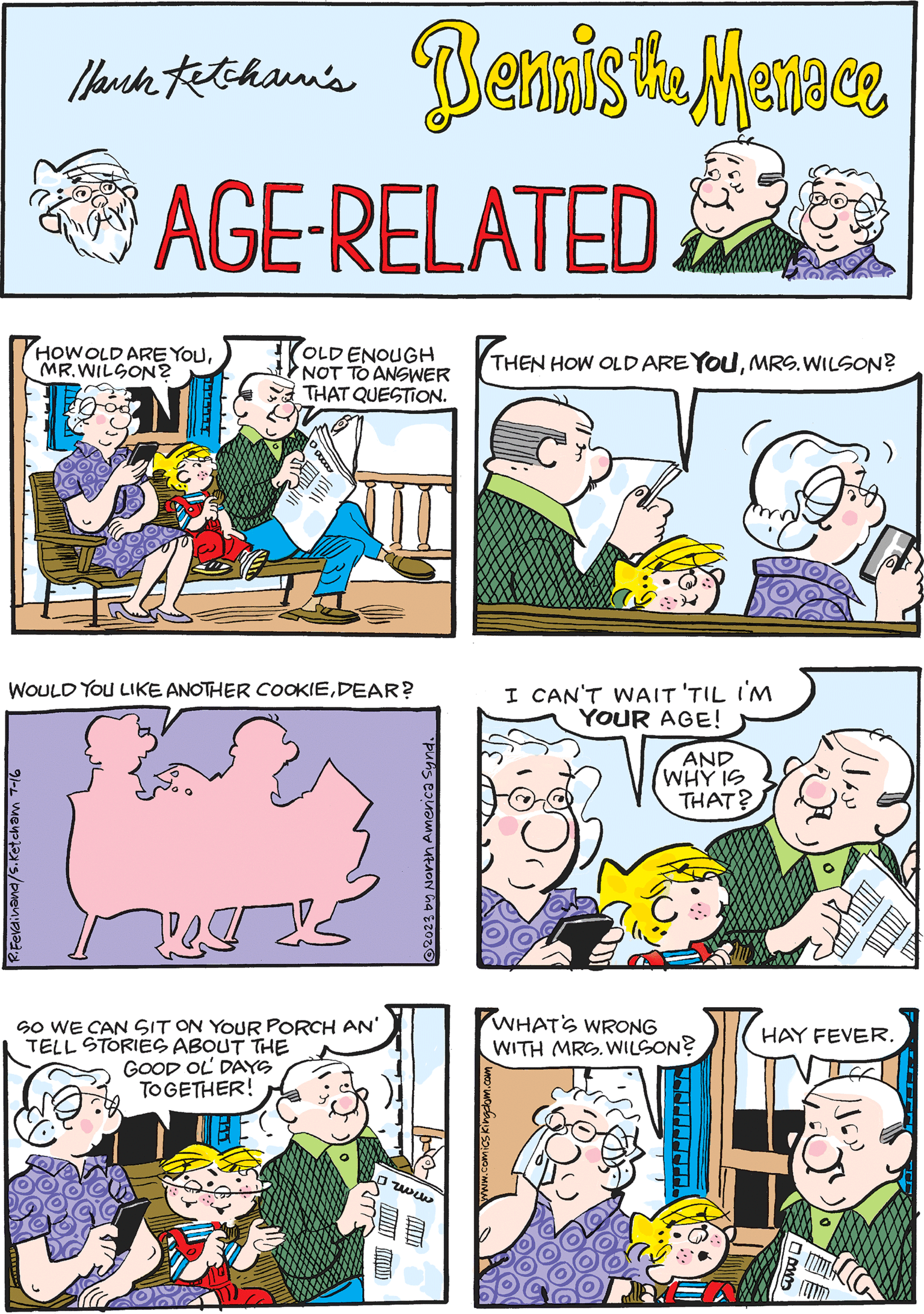 Rectangle OCR: Hauck Ketcham's AGE-RELATED OLD ENOUGH NOT TO ANSWER THAT QUESTION. HOW OLD ARE YOUMR.WILSON? EN ER I CAN'T WAIT 'TIL I'M YOUR AGE! AND WHY IS THAT? Bennis the Menace THEN HOW OLD ARE YOUMRS. WILSON? SO WE CAN SIT ON YOUR PORCH AN' TELL STORIES ABOUT THE GOOD OL DAYS TOGETHER! EC ?www Cum Cum WOULD YOU LIKE ANOTHER COOKIEDEAR? R.Ferdinand/S.Ketcham 7-16 Den WHAT'S WRONG WITH MRS. WILSON? ? HAY FEVER. B MIC ?2023 by North America Synd. Hauck Ketcham's AGE - RELATED OLD ENOUGH NOT TO ANSWER THAT QUESTION . HOW OLD ARE YOUMR.WILSON ? EN ER I CAN'T WAIT ' TIL I'M YOUR AGE ! AND WHY IS THAT ? Bennis the Menace THEN HOW OLD ARE YOUMRS . WILSON ? SO WE CAN SIT ON YOUR PORCH AN ' TELL STORIES ABOUT THE GOOD OL DAYS TOGETHER ! EC ? www Cum Cum WOULD YOU LIKE ANOTHER COOKIEDEAR ? R.Ferdinand / S.Ketcham 7-16 Den WHAT'S WRONG WITH MRS . WILSON ? ? HAY FEVER . B MIC ?2023 by North America Synd .