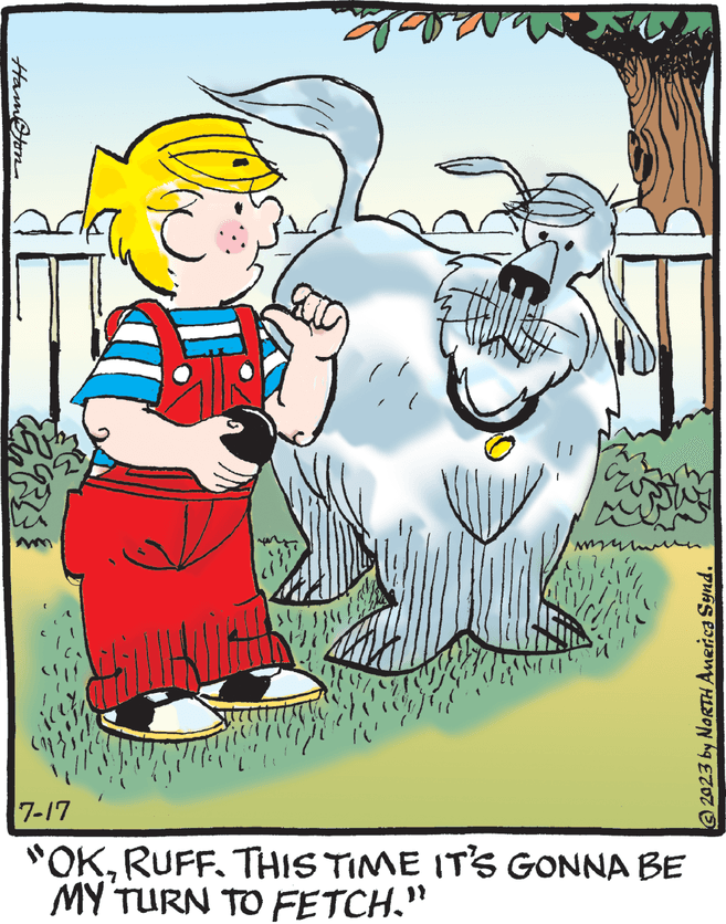 Fictional character OCR: Hamston E 7-17 "OK. RUFF. THIS TIME IT'S GONNA BE MY TURN TO FETCH." © 2023 by NORTH America Synd. Hamston E 7-17 " OK . RUFF . THIS TIME IT'S GONNA BE MY TURN TO FETCH . " © 2023 by NORTH America Synd .