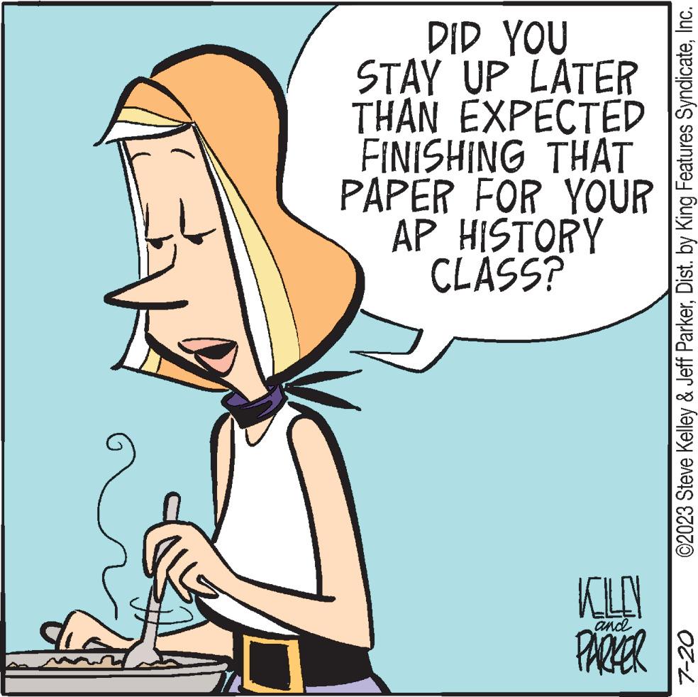 People OCR: DID YOU STAY UP LATER THAN EXPECTED FINISHING THAT PAPER FOR YOUR AP HISTORY CLASS? KOLLEN PARKER and ©2023 Steve Kelley & Jeff ParkerInc. 7-20 DID YOU STAY UP LATER THAN EXPECTED FINISHING THAT PAPER FOR YOUR AP HISTORY CLASS ? KOLLEN PARKER and © 2023 Steve Kelley & Jeff ParkerDist . by King Features SyndicateInc. 7-20