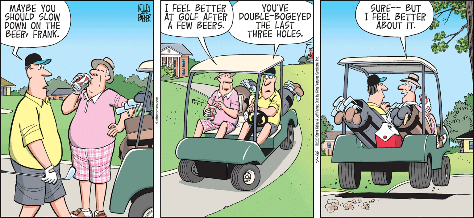 Vehicle OCR: DUSTIN MAYBE YOU SHOULD SLOW DOWN ON THE BEERFRANK. Im KILD and PARKER dustincomics.com I FEEL BETTER AT GOLF AFTER A FEW BEERS. 2:00:38:00.0 C PFFT BY STEVE KELLEY & JEFF PARKER SURE-- BUT I FEEL BETTER ABOUT IT. YOU'VE DOUBLE-BOGEYED THE LAST THREE HOLES. 7-16 ©2023 Steve Kelley & Jeff ParkerInc. Evive mm DUSTIN MAYBE YOU SHOULD SLOW DOWN ON THE BEERFRANK . Im KILD and PARKER dustincomics.com I FEEL BETTER AT GOLF AFTER A FEW BEERS . 2 : 00 : 38 : 00.0 C PFFT BY STEVE KELLEY & JEFF PARKER SURE-- BUT I FEEL BETTER ABOUT IT . YOU'VE DOUBLE - BOGEYED THE LAST THREE HOLES . 7-16 © 2023 Steve Kelley & Jeff ParkerDist . by King Features SyndicateInc. Evive mm
