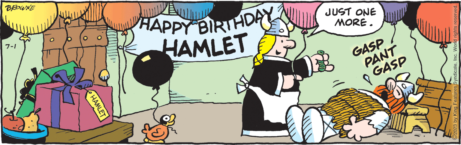 Art OCR: BROWNE 7-1 HAMLET HAPPY BIRTHDAY? HAMLET JUST ONE MORE. GASP PANT GASP C2023 by King Features SyndicateInc. World rights reserved. BROWNE 7-1 HAMLET HAPPY BIRTHDAY ? HAMLET JUST ONE MORE . GASP PANT GASP C2023 by King Features SyndicateInc. World rights reserved .