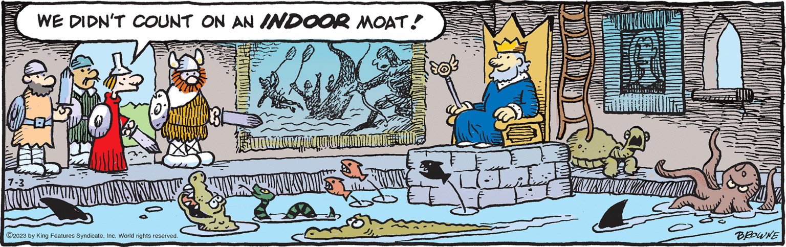 Fictional character OCR: 7-3 WE DIDN'T COUNT ON AN INDOOR MOAT! ?2023 by King Features SyndicateInc. World rights reserved. SunOAuman I qty BROWNE 7-3 WE DIDN'T COUNT ON AN INDOOR MOAT ! ?2023 by King Features SyndicateInc. World rights reserved . SunOAuman I qty BROWNE