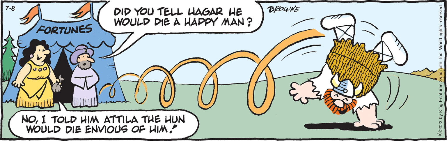 Circle OCR: 7-8 FORTUNES DID YOU TELL HAGAR HE WOULD DIE A HAPPY MAN? BROWNE M NOI TOLD HIM ATTILA THE HUN WOULD DIE ENVIOUS OF HIM! My ?2023 by King Features SyndicateInc. World rights reserved. 7-8 FORTUNES DID YOU TELL HAGAR HE WOULD DIE A HAPPY MAN ? BROWNE M NOI TOLD HIM ATTILA THE HUN WOULD DIE ENVIOUS OF HIM ! My ?2023 by King Features SyndicateInc. World rights reserved .
