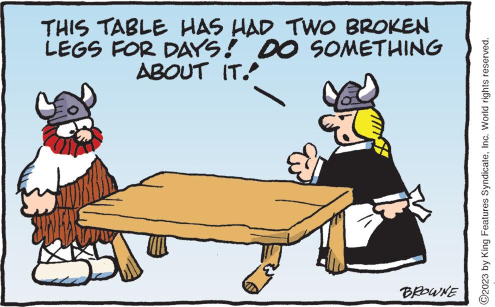 Happy OCR: THIS TABLE HAS HAD TWO BROKEN LEGS FOR DAYS! DO SOMETHING ABOUT IT." 63 BROWNE ?2023 by King Features SyndicateInc. World rights reserved. THIS TABLE HAS HAD TWO BROKEN LEGS FOR DAYS ! DO SOMETHING ABOUT IT . " 63 BROWNE ?2023 by King Features SyndicateInc. World rights reserved .