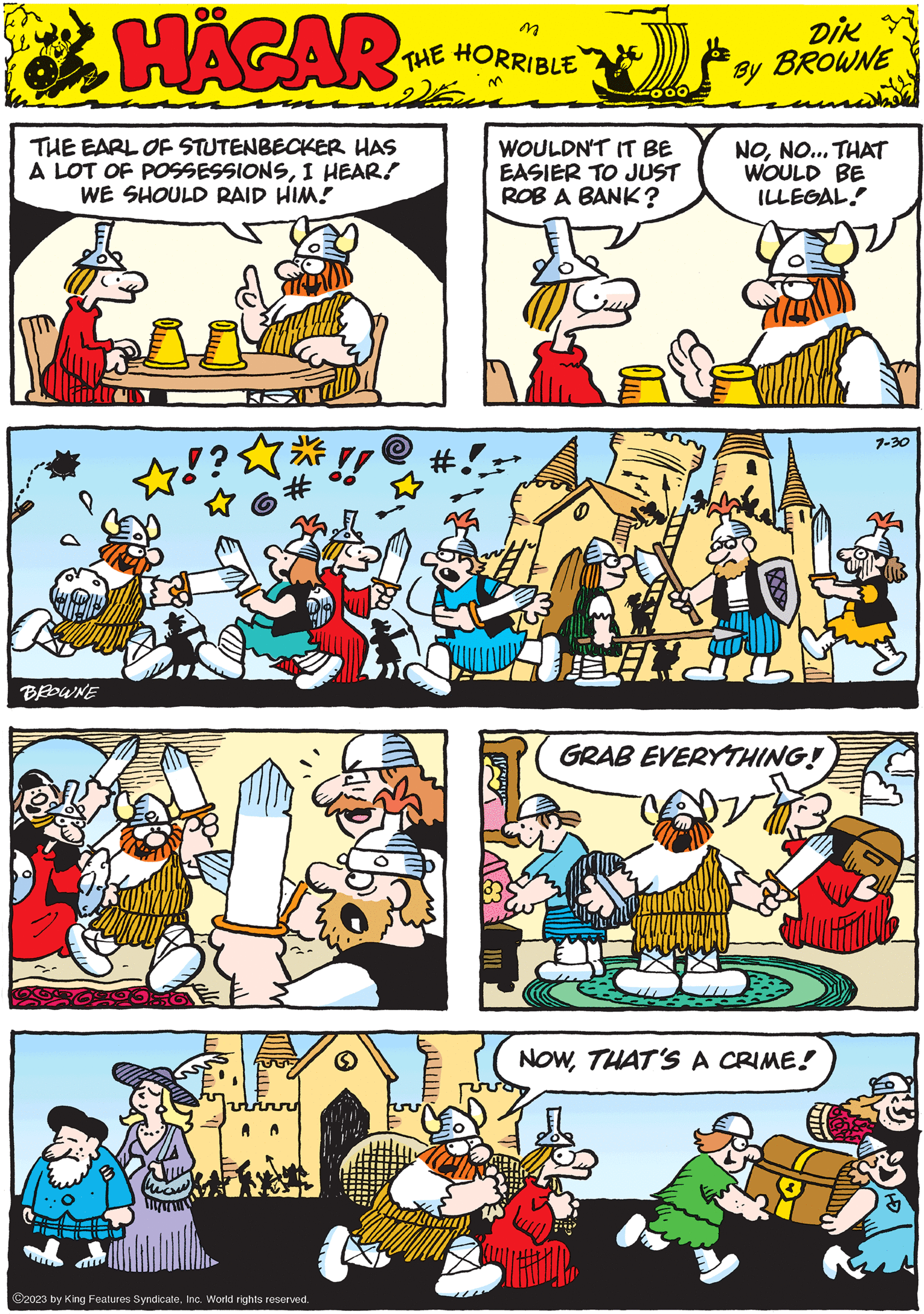 Parallel OCR: HAGAR THE HORRIBLE by to DIK BROWNE BROWNE GRAB EVERYTHING! THE EARL OF STUTENBECKER HAS A LOT OF POSSESSIONSI HEAR! WE SHOULD RAID HIM! WIJ ?2023 by King Features SyndicateInc. World rights reserved. 7-30 1 WOULDN'T IT BE EASIER TO JUST ROB A BANK? 2056 NONO... THAT WOULD BE ILLEGAL! NOWTHAT'S A CRIME! HAGAR THE HORRIBLE by to DIK BROWNE BROWNE GRAB EVERYTHING ! THE EARL OF STUTENBECKER HAS A LOT OF POSSESSIONSI HEAR ! WE SHOULD RAID HIM ! WIJ ?2023 by King Features SyndicateInc. World rights reserved . 7-30 1 WOULDN'T IT BE EASIER TO JUST ROB A BANK ? 2056 NONO ... THAT WOULD BE ILLEGAL ! NOWTHAT'S A CRIME !