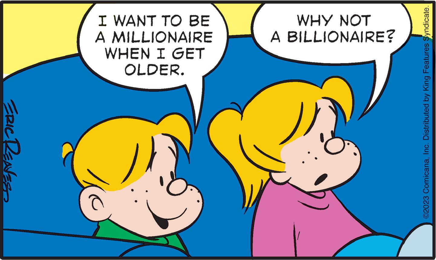 Organism OCR: ERIC RENES I WANT TO BE A MILLIONAIRE WHEN I GET OLDER. WHY NOT A BILLIONAIRE? ©2023 ComicanaInc. Distributed by King Features Syndicate. ERIC RENES I WANT TO BE A MILLIONAIRE WHEN I GET OLDER . WHY NOT A BILLIONAIRE ? © 2023 ComicanaInc. Distributed by King Features Syndicate .