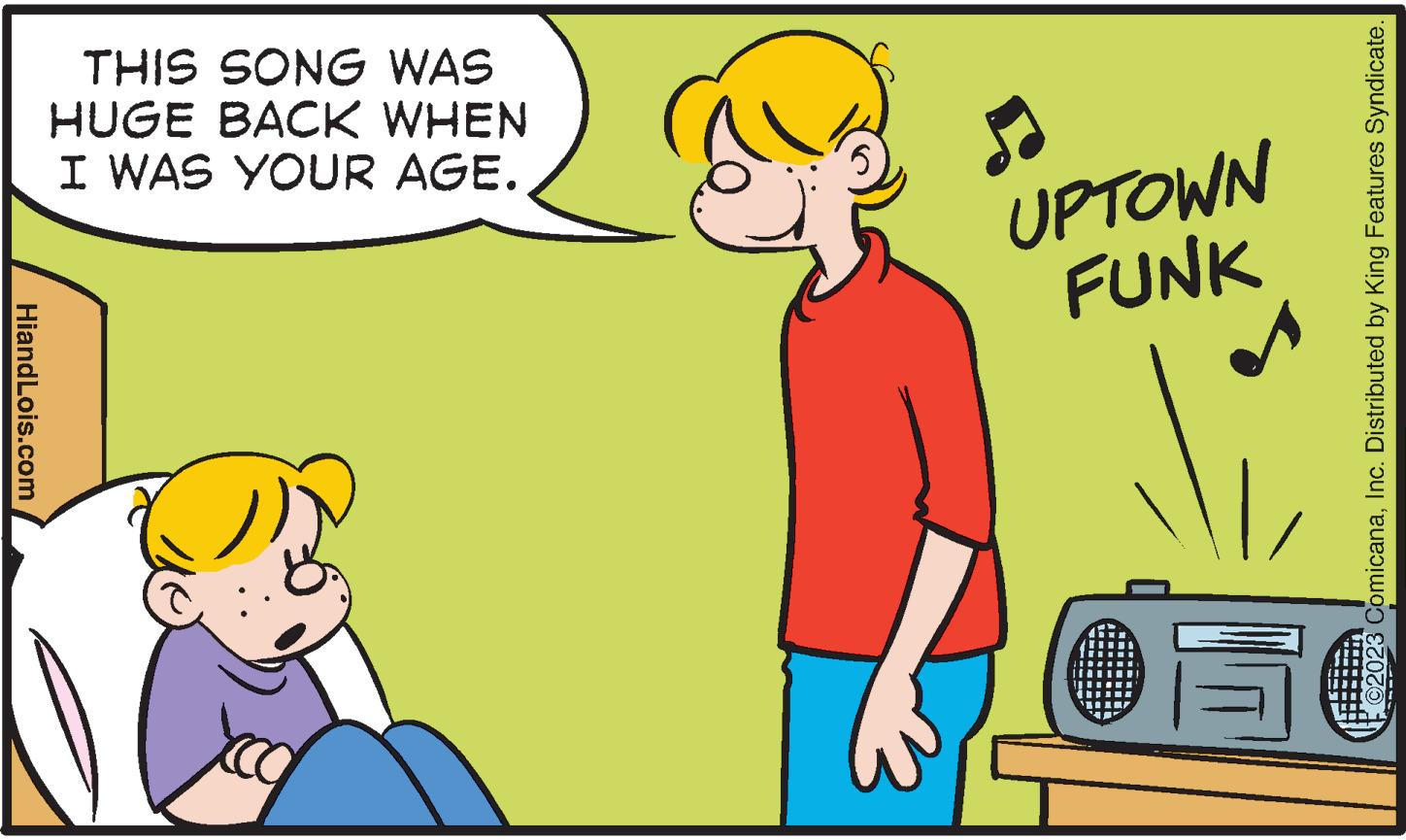 Interaction OCR: HiandLois.com THIS SONG WAS HUGE BACK WHEN I WAS YOUR AGE. UPTOWN FUNK 05 2023 ComicanaInc. Distributed by King Features Syndicate. HiandLois.com THIS SONG WAS HUGE BACK WHEN I WAS YOUR AGE . UPTOWN FUNK 05 2023 ComicanaInc. Distributed by King Features Syndicate .
