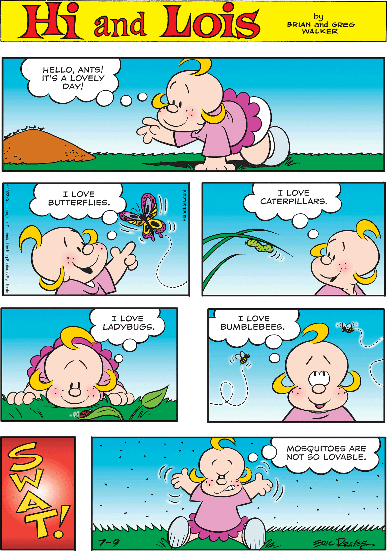 Yellow OCR: ©2023 ComicanaInc. Distributed by King Features Syndicate. Hi Lois by BRIAN and GREG WALKER I LOVE BUTTERFLIES. 0 I LOVE BUMBLEBEES. HiandLois.com HELLOANTS! IT'S A LOVELY DAY! I LOVE CATERPILLARS. R! 7-9 I LOVE LADYBUGS. J MOSQUITOES ARE NOT SO LOVABLE. ERIC REAVES © 2023 ComicanaInc. Distributed by King Features Syndicate . Hi Lois by BRIAN and GREG WALKER I LOVE BUTTERFLIES . 0 I LOVE BUMBLEBEES . HiandLois.com HELLOANTS ! IT'S A LOVELY DAY ! I LOVE CATERPILLARS . R ! 7-9 I LOVE LADYBUGS . J MOSQUITOES ARE NOT SO LOVABLE . ERIC REAVES