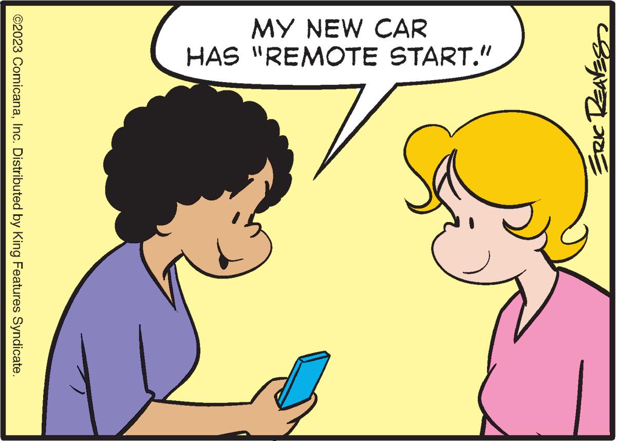 Happy OCR: ERIC REAVES MY NEW CAR HAS "REMOTE START." ©2023 ComicanaInc. Distributed by King Features Syndicate. ERIC REAVES MY NEW CAR HAS " REMOTE START . " © 2023 ComicanaInc. Distributed by King Features Syndicate .