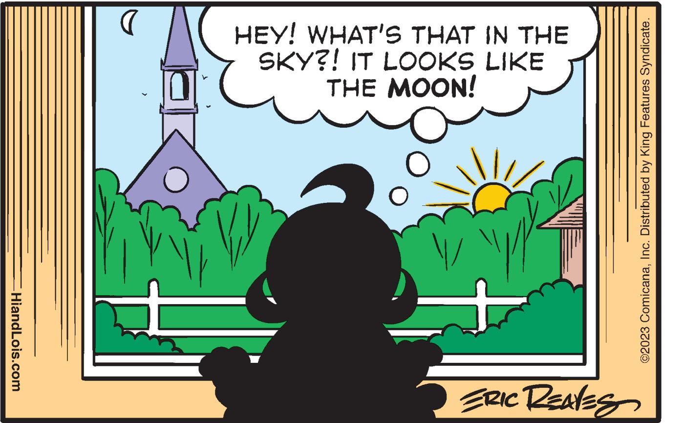 Illustration OCR: HiandLois.com D O HEY! WHAT'S THAT IN THE SKY?! IT LOOKS LIKE THE MOON! O / T ERIC REAVES ©2023 ComicanaInc. Distributed by King Features Syndicate. HiandLois.com D O HEY ! WHAT'S THAT IN THE SKY ?! IT LOOKS LIKE THE MOON ! O / T ERIC REAVES © 2023 ComicanaInc. Distributed by King Features Syndicate .