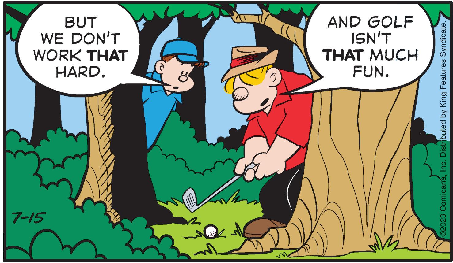 Happy OCR: BUT WE DON'T WORK THAT HARD. 7-15 ? AND GOLF ISN'T THAT MUCH FUN. W ©2023 ComicanaInc. Distributed by King Features Syndicate. BUT WE DON'T WORK THAT HARD . 7-15 ? AND GOLF ISN'T THAT MUCH FUN . W © 2023 ComicanaInc. Distributed by King Features Syndicate .