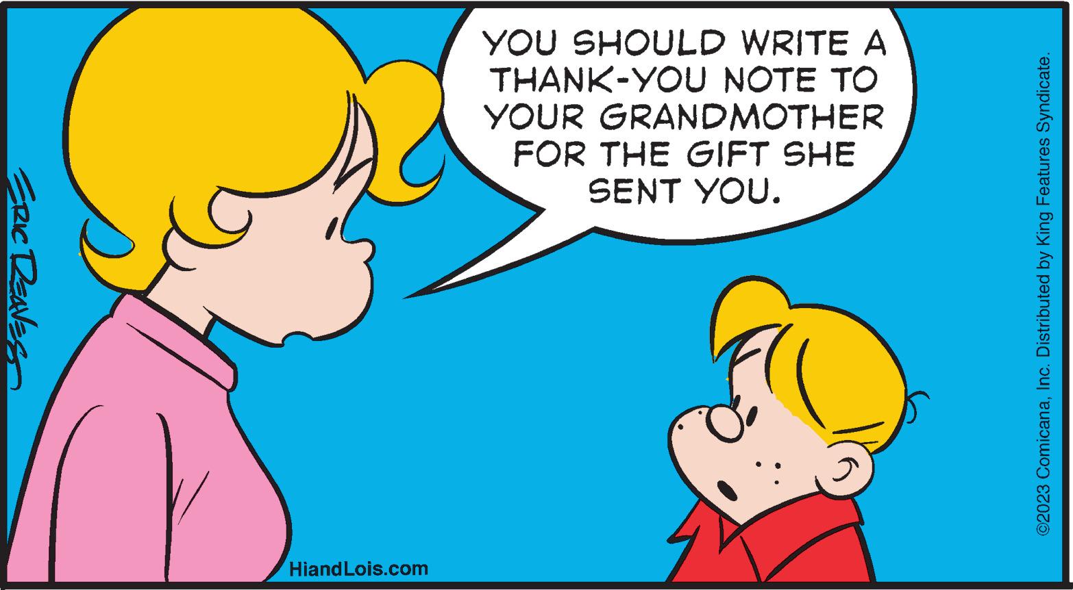 Ear OCR: ERIC REAVES HiandLois.com YOU SHOULD WRITE A THANK-YOU NOTE TO YOUR GRANDMOTHER FOR THE GIFT SHE SENT YOU. ?2023 ComicanaInc. Distributed by King Features Syndicate. ERIC REAVES HiandLois.com YOU SHOULD WRITE A THANK - YOU NOTE TO YOUR GRANDMOTHER FOR THE GIFT SHE SENT YOU . ?2023 ComicanaInc. Distributed by King Features Syndicate .