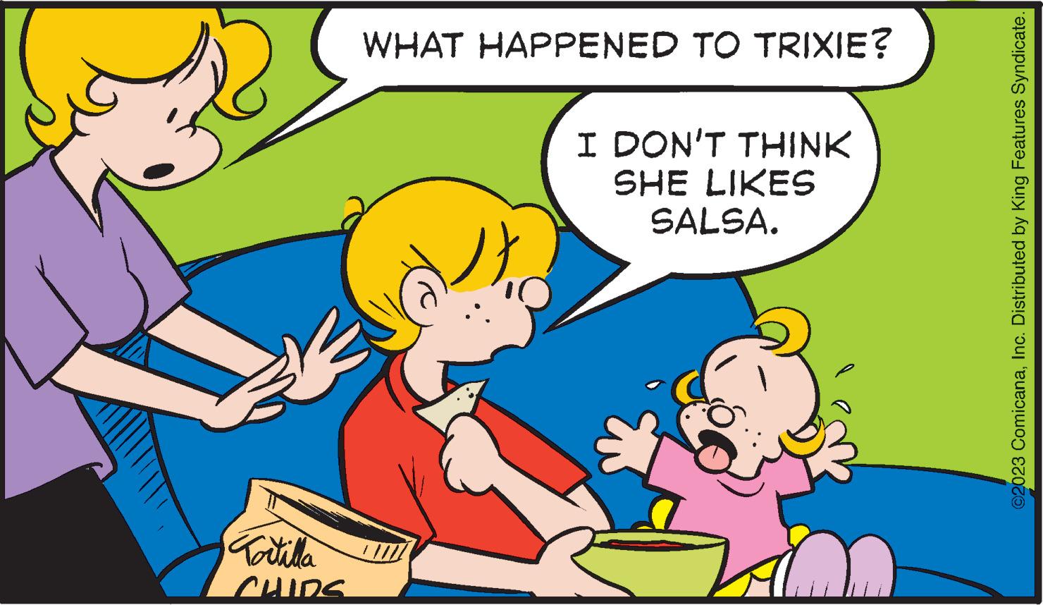 Happy OCR: Tortilla CHIDS WHAT HAPPENED TO TRIXIE? I DON'T THINK SHE LIKES SALSA. ©2023 ComicanaInc. Distributed by King Features Syndicate. Tortilla CHIDS WHAT HAPPENED TO TRIXIE ? I DON'T THINK SHE LIKES SALSA . © 2023 ComicanaInc. Distributed by King Features Syndicate .