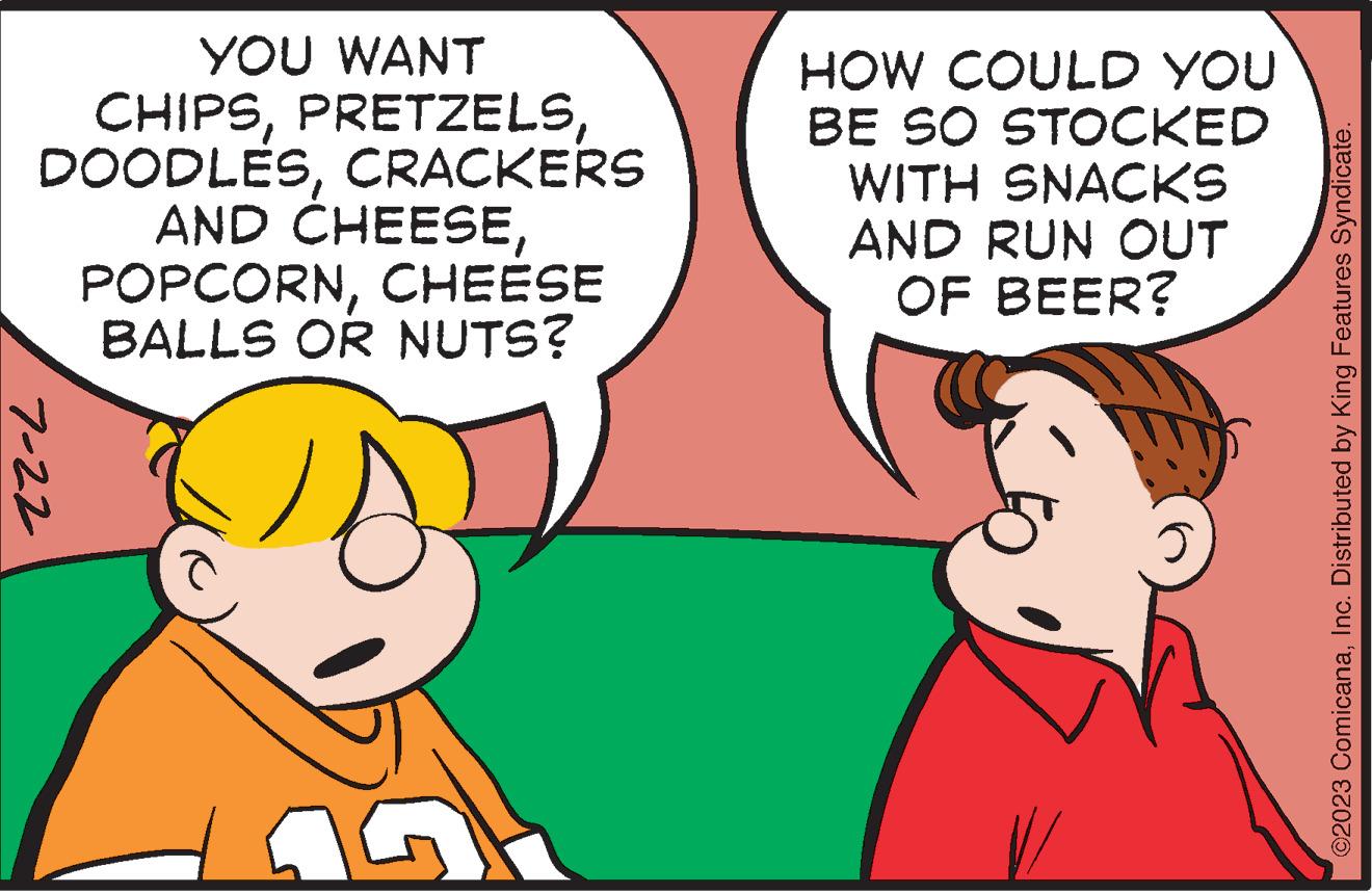 Mammal OCR: YOU WANT CHIPSCRACKERS AND CHEESECHEESE BALLS OR NUTS? 7-22 HOW COULD YOU BE SO STOCKED WITH SNACKS AND RUN OUT OF BEER? ©2023 ComicanaInc. Distributed by King Features Syndicate. YOU WANT CHIPSCRACKERS AND CHEESECHEESE BALLS OR NUTS ? 7-22 HOW COULD YOU BE SO STOCKED WITH SNACKS AND RUN OUT OF BEER ? © 2023 ComicanaInc. Distributed by King Features Syndicate .