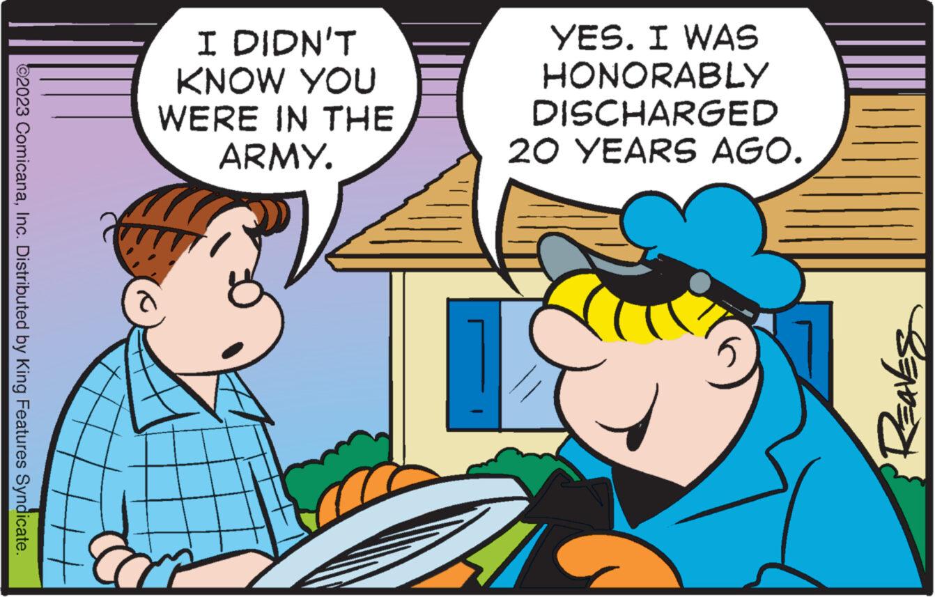 Interaction OCR: ?2023 ComicanaInc. Distributed by King Features Syndicate. I DIDN'T KNOW YOU WERE IN THE ARMY. YES. I WAS HONORABLY DISCHARGED 20 YEARS AGO. Reaves ?2023 ComicanaInc. Distributed by King Features Syndicate . I DIDN'T KNOW YOU WERE IN THE ARMY . YES . I WAS HONORABLY DISCHARGED 20 YEARS AGO . Reaves