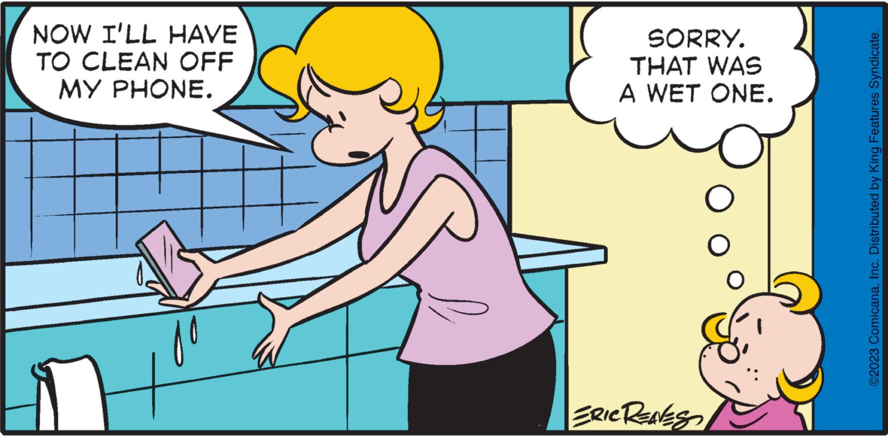 Finger OCR: NOW I'LL HAVE TO CLEAN OFF MY PHONE. SORRY. THAT WAS A WET ONE. ERIC RENES O ©2023 ComicanaInc. Distributed by King Features Syndicate. NOW I'LL HAVE TO CLEAN OFF MY PHONE . SORRY . THAT WAS A WET ONE . ERIC RENES O © 2023 ComicanaInc. Distributed by King Features Syndicate .
