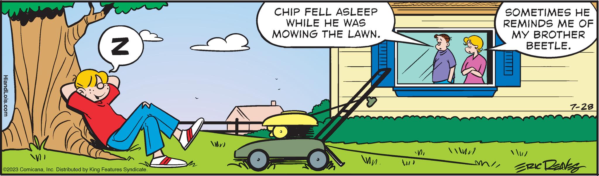 Line OCR: HiandLois.com N MI ©2023 ComicanaInc. Distributed by King Features Syndicate. WX) CHIP FELL ASLEEP WHILE HE WAS MOWING THE LAWN. wn. in / // SOMETIMES HE REMINDS ME OF MY BROTHER BEETLE. 7-28 / / miERIC DENS HiandLois.com N MI © 2023 ComicanaInc. Distributed by King Features Syndicate . WX ) CHIP FELL ASLEEP WHILE HE WAS MOWING THE LAWN . wn . in/ // SOMETIMES HE REMINDS ME OF MY BROTHER BEETLE . 7-28 / / miERIC DENS