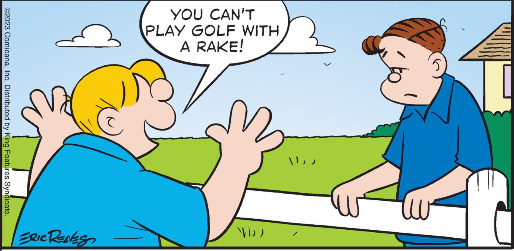Interaction OCR: ©2023 ComicanaInc. Distributed by King Features Syndicate. ERIC RENES YOU CAN'T PLAY GOLF WITH A RAKE! Wa ('ll © 2023 ComicanaInc. Distributed by King Features Syndicate . ERIC RENES YOU CAN'T PLAY GOLF WITH A RAKE ! Wa ( ' ll