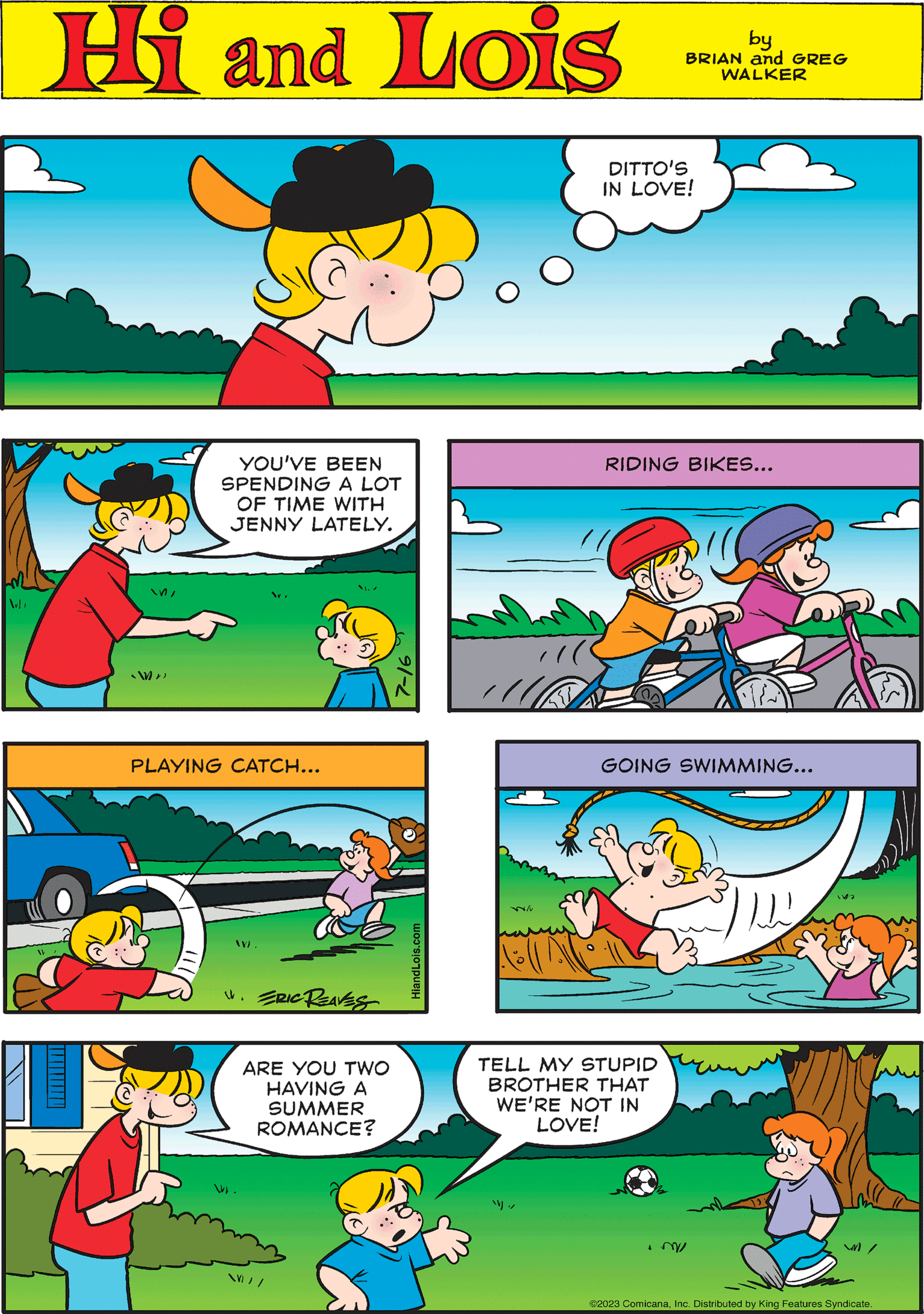 Happy OCR: Hi Lois by BRIAN and GREG WALKER WN ?? YOU'VE BEEN SPENDING A LOT OF TIME WITH JENNY LATELY. GOING SWIMMING... 152 91-2 UK RIDING BIKES... ?? ?? ARE YOU TWO HAVING A SUMMER ROMANCE? / / DITTO'S IN LOVE! PLAYING CATCH... TELL MY STUPID BROTHER THAT WE'RE NOT IN LOVE! .m W). 4. ERIC REAVES / ©2023 ComicanaInc. Distributed by King Features Syndicate. HiandLois.com Hi Lois by BRIAN and GREG WALKER WN ?? YOU'VE BEEN SPENDING A LOT OF TIME WITH JENNY LATELY . GOING SWIMMING ... 152 91-2 UK RIDING BIKES ... ?? ?? ARE YOU TWO HAVING A SUMMER ROMANCE ? / / DITTO'S IN LOVE ! PLAYING CATCH ... TELL MY STUPID BROTHER THAT WE'RE NOT IN LOVE ! .m W ) . 4. ERIC REAVES / © 2023 ComicanaInc. Distributed by King Features Syndicate . HiandLois.com