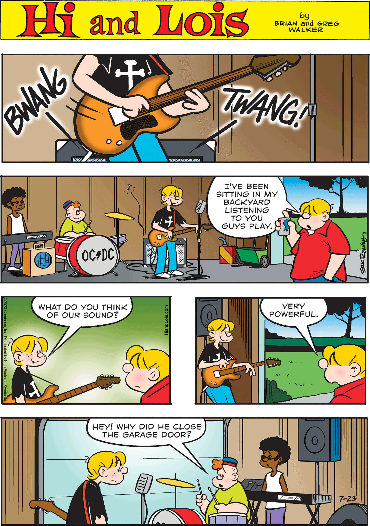 Font OCR: Hi Lois by BRIAN and GREG WALKER T HIIII OC-DC VERY POWERFUL. 0 W. + BWANG XXXXXX I'VE BEEN SITTING IN MY BACKYARD LISTENING TO YOU GUYS PLAY. + XXXXXX ERIC REAVES ©2023 ComicanaInc. Distributed by King Features Syr HEY! WHY DID HE CLOSE THE GARAGE DOOR? TWANG WHAT DO YOU THINK OF OUR SOUND? EZ 177 7-23 HiandLois.com Hi Lois by BRIAN and GREG WALKER T HIIII OC - DC VERY POWERFUL . 0 W. + BWANG XXXXXX I'VE BEEN SITTING IN MY BACKYARD LISTENING TO YOU GUYS PLAY . + XXXXXX ERIC REAVES © 2023 ComicanaInc. Distributed by King Features Syr HEY ! WHY DID HE CLOSE THE GARAGE DOOR ? TWANG WHAT DO YOU THINK OF OUR SOUND ? EZ 177 7-23 HiandLois.com