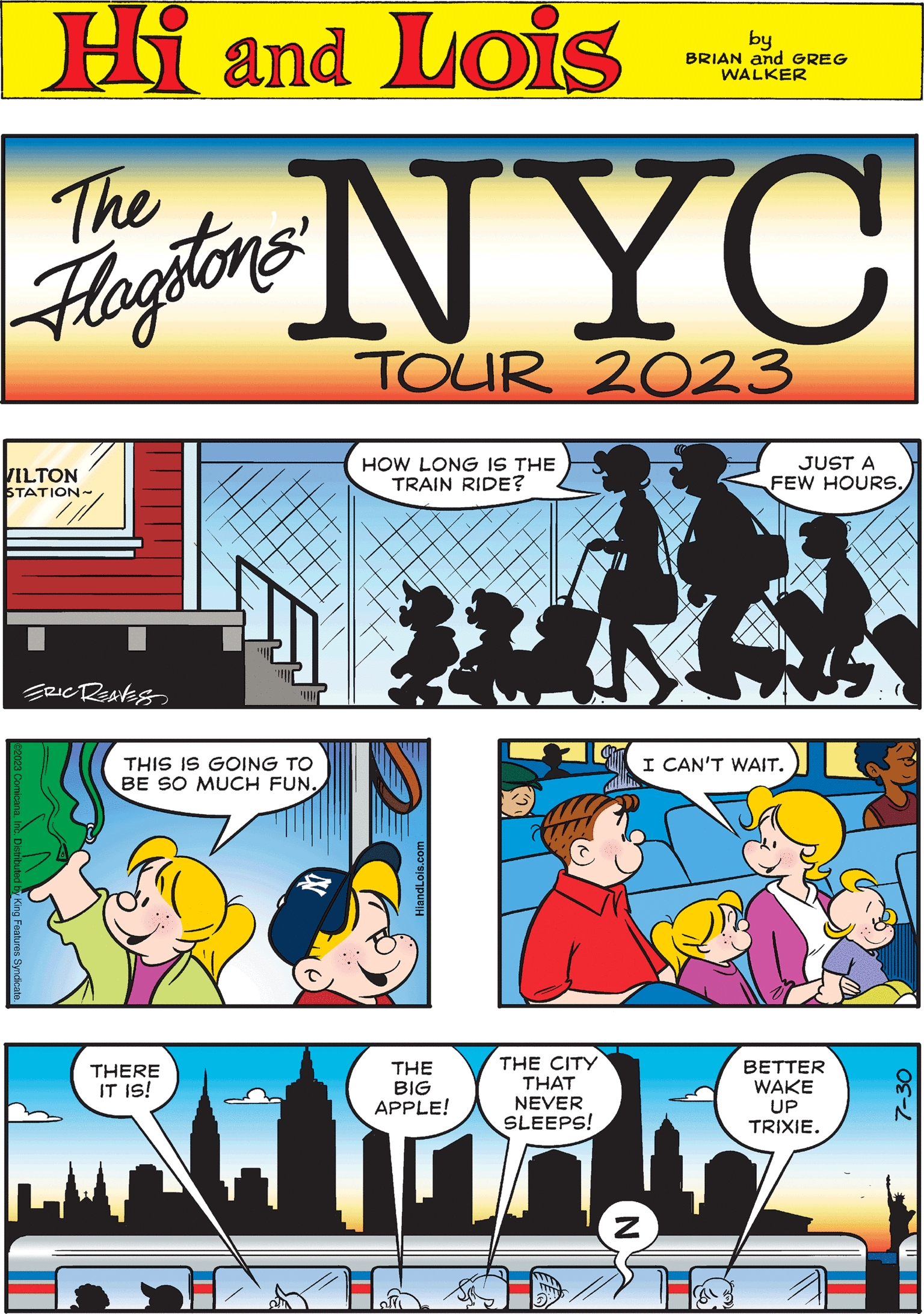 Fictional character OCR: Hi Lois The Flag VILTON STATION~ ERIC REAVES by BRIAN and GREG WALKER I CAN'T WAIT. HOW LONG IS THE TRAIN RIDE? & THERE IT IS! NYC TOUR 2023 JUST A FEW HOURS. l THE BIG APPLE! y King Features: THE CITY THAT NEVER SLEEPS! 15 THIS IS GOING TO BE SO MUCH FUN. N BETTER WAKE UP TRIXIE. HiandLois.com 7-30 Hi Lois The Flag VILTON STATION ~ ERIC REAVES by BRIAN and GREG WALKER I CAN'T WAIT . HOW LONG IS THE TRAIN RIDE ? & THERE IT IS ! NYC TOUR 2023 JUST A FEW HOURS . l THE BIG APPLE ! y King Features : THE CITY THAT NEVER SLEEPS ! 15 THIS IS GOING TO BE SO MUCH FUN . N BETTER WAKE UP TRIXIE . HiandLois.com 7-30