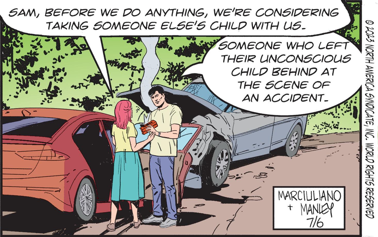 Automotive exterior OCR: SAMWE'RE CONSIDERING TAKING SOMEONE ELSE'S CHILD WITH US. " SOMEONE WHO LEFT THEIR UNCONSCIOUS CHILD BEHIND AT THE SCENE OF AN ACCIDENT. MARCIULIANO + MANLEY 7/6 © 2023 NORTH AMERICA SYNDICATEINC. WORLD RIGHTS RESERVED SAMBEFORE WE DO ANYTHINGWE'RE CONSIDERING TAKING SOMEONE ELSE'S CHILD WITH US . " SOMEONE WHO LEFT THEIR UNCONSCIOUS CHILD BEHIND AT THE SCENE OF AN ACCIDENT . MARCIULIANO + MANLEY 7/6 © 2023 NORTH AMERICA SYNDICATEINC . WORLD RIGHTS RESERVED