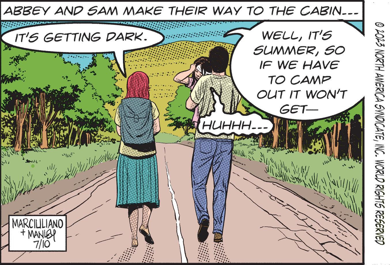 Happy OCR: ABBEY AND SAM MAKE THEIR WAY TO THE CABIN... IT'S GETTING DARK. WELLIT'S SUMMER50 IF WE HAVE by MARCIUILIANO + MANLEY 7/10 i ?? ?????? TO CAMP OUT IT WON'T GET- HUHHH... SMILE S SAN © 2023 NORTH AMERICA SYNDICATEINC. WORLD RIGHTS RESERVED ABBEY AND SAM MAKE THEIR WAY TO THE CABIN ... IT'S GETTING DARK . WELLIT'S SUMMER50 IF WE HAVE by MARCIUILIANO + MANLEY 7/10 i ?? ?????? TO CAMP OUT IT WON'T GET HUHHH ... SMILE S SAN © 2023 NORTH AMERICA SYNDICATEINC . WORLD RIGHTS RESERVED