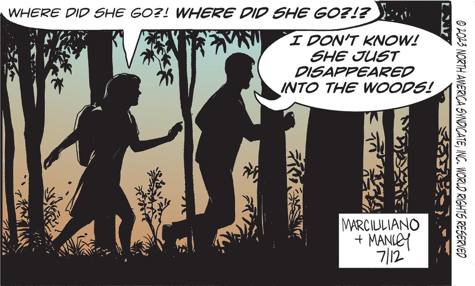 Friendship OCR: WHERE DID SHE GO?! WHERE DID SHE GO?!? Zain ? I DON'T KNOW! SHE JUST DISAPPEARED INTO THE WOODS! FRE T MARCIUILIANO + MANLEY 7/12 © 2023 NORTH AMERICA SYNDICATEINC. WORLD RIGHTS RESERVED WHERE DID SHE GO ?! WHERE DID SHE GO ? ! ? Zain ? I DON'T KNOW ! SHE JUST DISAPPEARED INTO THE WOODS ! FRE T MARCIUILIANO + MANLEY 7/12 © 2023 NORTH AMERICA SYNDICATEINC . WORLD RIGHTS RESERVED