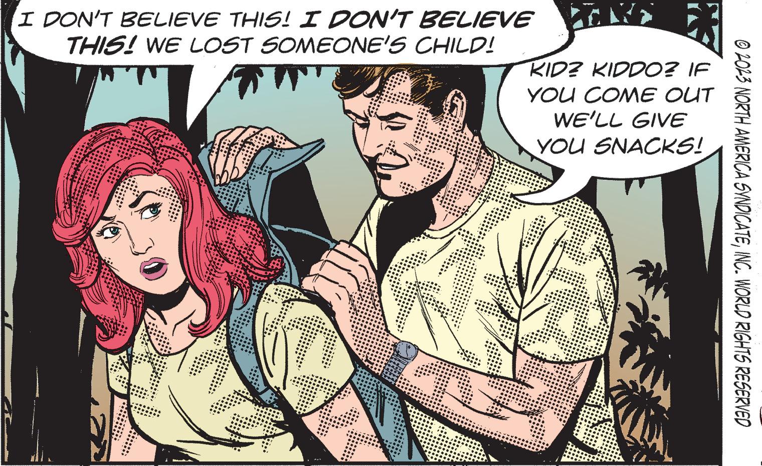 Comic book OCR: I DON'T BELIEVE THIS! I DON'T BELIEVE THIS! WE LOST SOMEONE'S CHILD! KID? KIDDO? IF YOU COME OUT WE'LL GIVE YOU SNACKS! © 2023 NORTH AMERICA SYNDICATEINC. WORLD RIGHTS RESERVED I DON'T BELIEVE THIS ! I DON'T BELIEVE THIS ! WE LOST SOMEONE'S CHILD ! KID ? KIDDO ? IF YOU COME OUT WE'LL GIVE YOU SNACKS ! © 2023 NORTH AMERICA SYNDICATEINC . WORLD RIGHTS RESERVED