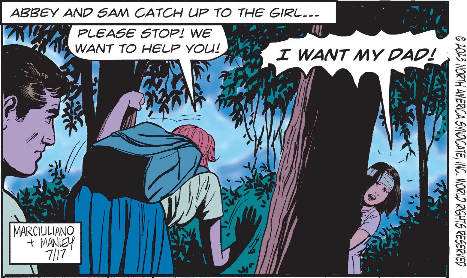 Illustration OCR: ABBEY AND SAM CATCH UP TO THE GIRL... PLEASE STOP! WE WANT TO HELP YOU! MARCIULIANO + MANLEY 7/17 I WANT MY DAD! I © 2023 NORTH AMERICA SYNDICATEINC. WORLD RIGHTS RESERVED ABBEY AND SAM CATCH UP TO THE GIRL ... PLEASE STOP ! WE WANT TO HELP YOU ! MARCIULIANO + MANLEY 7/17 I WANT MY DAD ! I © 2023 NORTH AMERICA SYNDICATEINC . WORLD RIGHTS RESERVED