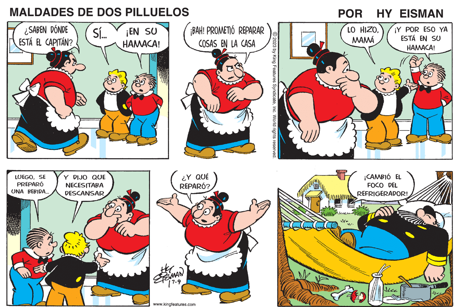 Gesture OCR: MALDADES ¿SABEN DÓNDE ESTÁ EL CAPITÁN? LUEGOSE PREPARÓ UNA BEBIDA... DE DOS PILLUELOS Sí... ¡EN SU HAMACA! DIJO QUE NECESITABA DESCANSAR ¡BAH! PROMETIÓ REPARAR COSAS EN LA CASA ¿Y QUÉ REPARÓ? SMAN 17-9 www.kingfeatures.com POR HY EISMAN LO HIZOMAMÁ Fuillllkl ¡Y POR ESO YA ESTÁ EN SU HAMACA! U ¡CAMBIÓ EL FOCO DEL REFRIGERADOR! u MALDADES ¿ SABEN DÓNDE ESTÁ EL CAPITÁN ? LUEGOSE PREPARÓ UNA BEBIDA ... DE DOS PILLUELOS Sí ... ¡ EN SU HAMACA ! DIJO QUE NECESITABA DESCANSAR ¡ BAH ! PROMETIÓ REPARAR COSAS EN LA CASA ¿ Y QUÉ REPARÓ ? SMAN 17-9 www.kingfeatures.com POR HY EISMAN LO HIZOMAMÁ Fuillllkl ¡ Y POR ESO YA ESTÁ EN SU HAMACA ! U ¡ CAMBIÓ EL FOCO DEL REFRIGERADOR ! u