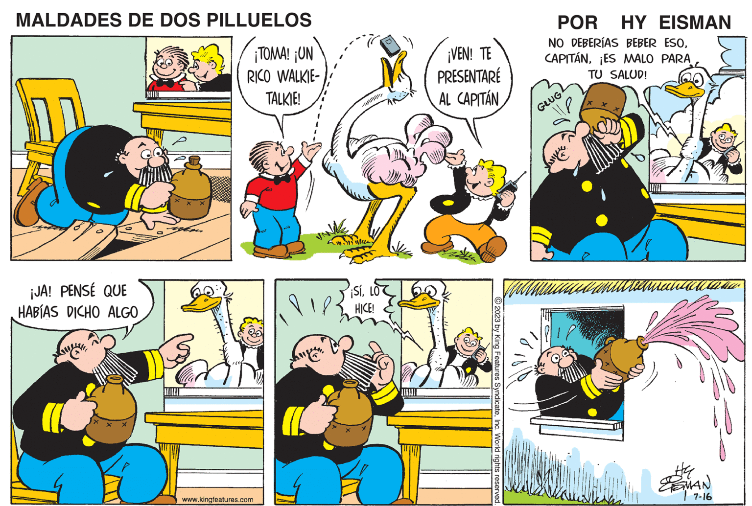 People OCR: MALDADES DE DOS PILLUELOS ¡TOMA! ¡UN RICO WALKIE- TALKIE! ¡JA! PENSÉ QUE HABÍAS DICHO ALGO BEITE www.kingfeatures.com - ¡SíHICE! ¡VEN! TE PRESENTARÉ AL CAPITÁN © 2023 by King Features SyndicateInc. World rights reserved. POR HY EISMAN NO DEBERÍAS BEBER ESO¡ES MALO PARA TU SALUD! GLUG TIL #4 ESMAN 7-16 MALDADES DE DOS PILLUELOS ¡ TOMA ! ¡ UN RICO WALKIE TALKIE ! ¡ JA ! PENSÉ QUE HABÍAS DICHO ALGO BEITE www.kingfeatures.com - ¡ SíHICE ! ¡ VEN ! TE PRESENTARÉ AL CAPITÁN © 2023 by King Features SyndicateInc. World rights reserved . POR HY EISMAN NO DEBERÍAS BEBER ESO¡ ES MALO PARA TU SALUD ! GLUG TIL # 4 ESMAN 7-16