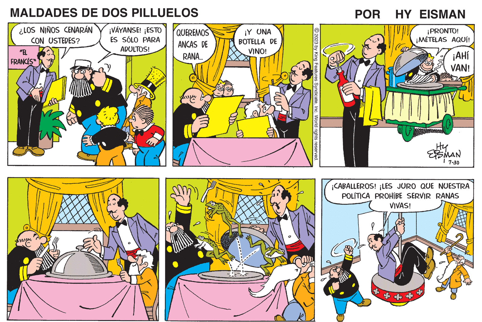 Mammal OCR: MALDADES DE DOS PILLUELOS ¿LOS NIÑOS CENARÁN CON USTEDES? "EL FRANCES™ ¡VÁYANSE! ¡ESTO ES SÓLO PARA ADULTOS! www QUEREMOS ANCAS DE RANA... ¡Y UNA BOTELLA DE VINO! 2023 by King Features SyndicateInc. World rights reserved POR HY EISMAN ¡PRONTO! ¡MÉTELAS AQUÍ! ¡AHí VAN! Hy ESMAN 7-30 ¡CABALLEROS! ¡LES JURO QUE NUESTRA POLÍTICA PROHÍBE SERVIR RANAS VIVAS! MALDADES DE DOS PILLUELOS ¿ LOS NIÑOS CENARÁN CON USTEDES ? " EL FRANCES ™ ¡ VÁYANSE ! ¡ ESTO ES SÓLO PARA ADULTOS ! www QUEREMOS ANCAS DE RANA ... ¡ Y UNA BOTELLA DE VINO ! 2023 by King Features SyndicateInc. World rights reserved POR HY EISMAN ¡ PRONTO ! ¡ MÉTELAS AQUÍ ! ¡ AHí VAN ! Hy ESMAN 7-30 ¡ CABALLEROS ! ¡ LES JURO QUE NUESTRA POLÍTICA PROHÍBE SERVIR RANAS VIVAS !