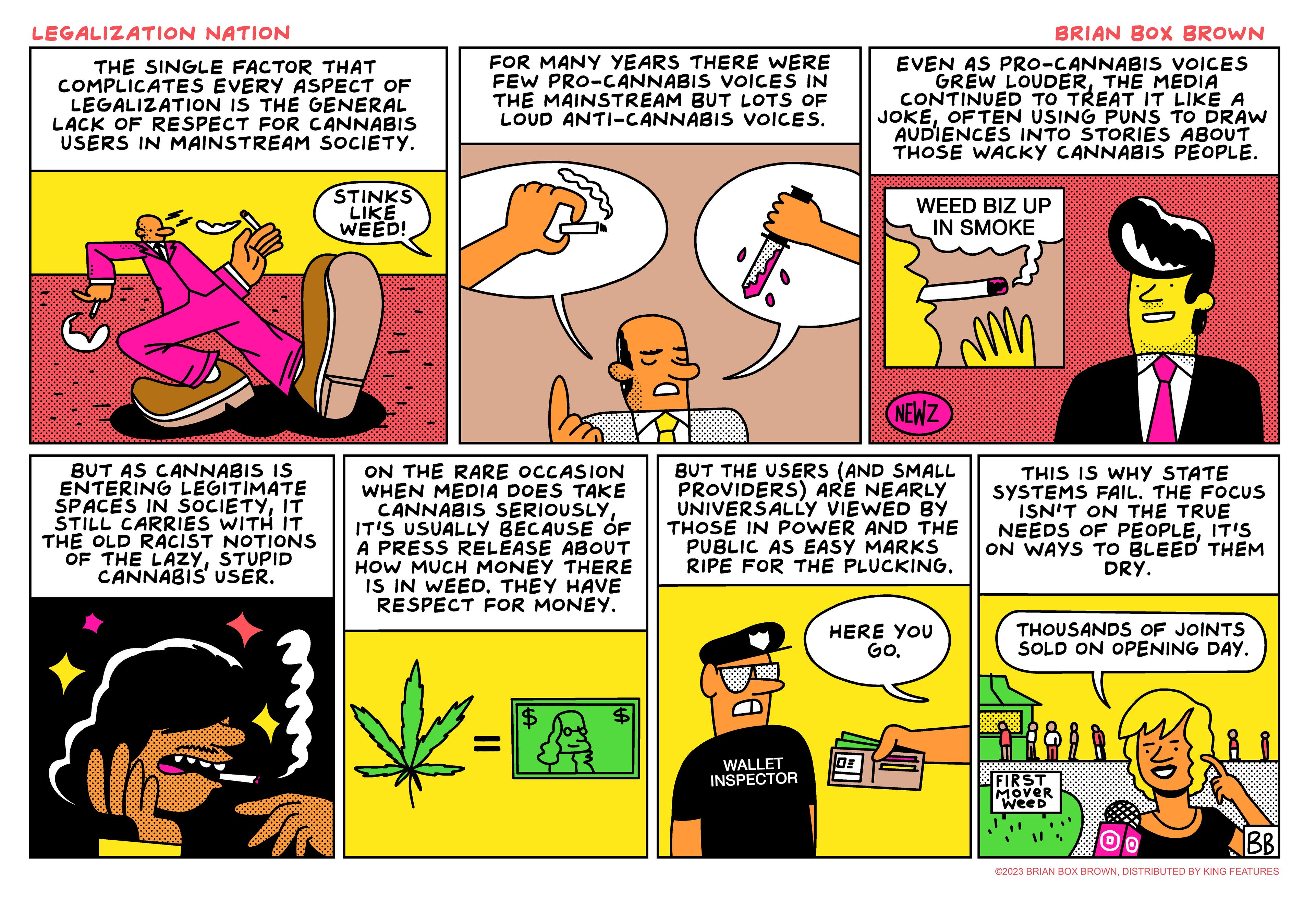 Line OCR: LEGALIZATION NATION THE SINGLE FACTOR THAT COMPLICATES EVERY ASPECT OF LEGALIZATION IS THE GENERAL LACK OF RESPECT FOR CANNABIS USERS IN MAINSTREAM SOCIETY. BUT AS CANNABIS IS ENTERING LEGITIMATE SPACES IN SOCIETYIT STILL CARRIES WITH IT THE OLD RACIST NOTIONS OF THE LAZYSTUPID CANNABIS USER. Sund STINKS LIKE WEED! FOR MANY YEARS THERE WERE FEW PRO-CANNABIS VOICES IN THE MAINSTREAM BUT LOTS OF LOUD ANTI-CANNABIS VOICES. ON THE RARE OCCASION WHEN MEDIA DOES TAKE CANNABIS SERIOUSLYIT'S USUALLY BECAUSE OF A PRESS RELEASE ABOUT HOW MUCH MONEY THERE IS IN WEED. THEY HAVE RESPECT FOR MONEY. WALLET INSPECTOR BRIAN BOX BROWN EVEN AS PRO-CANNABIS VOICES GREW LOUDERTHE MEDIA CONTINUED TO TREAT IT LIKE A JOKEOFTEN USING PUNS TO DRAW AUDIENCES INTO STORIES ABOUT THOSE WACKY CANNABIS PEOPLE. WEED BIZ UP IN SMOKE 30 NEWZ BUT THE USERS (AND SMALL PROVIDERS) ARE NEARLY UNIVERSALLY VIEWED BY THOSE IN POWER AND THE PUBLIC AS EASY MARKS RIPE FOR THE PLUCKING. HERE YOU GO. m THIS IS WHY STATE SYSTEMS FAIL. THE FOCUS ISN'T ON THE TRUE NEEDS OF PEOPLEIT'S ON WAYS TO BLEED THEM DRY. THOUSANDS OF JOINTS SOLD ON OPENING DAY. FIRST MOVER Weed BB ©2023 BRIAN BOX BROWNDISTRIBUTED BY KING FEATURES LEGALIZATION NATION THE SINGLE FACTOR THAT COMPLICATES EVERY ASPECT OF LEGALIZATION IS THE GENERAL LACK OF RESPECT FOR CANNABIS USERS IN MAINSTREAM SOCIETY . BUT AS CANNABIS IS ENTERING LEGITIMATE SPACES IN SOCIETYIT STILL CARRIES WITH IT THE OLD RACIST NOTIONS OF THE LAZYSTUPID CANNABIS USER . Sund STINKS LIKE WEED ! FOR MANY YEARS THERE WERE FEW PRO - CANNABIS VOICES IN THE MAINSTREAM BUT LOTS OF LOUD ANTI - CANNABIS VOICES . ON THE RARE OCCASION WHEN MEDIA DOES TAKE CANNABIS SERIOUSLYIT'S USUALLY BECAUSE OF A PRESS RELEASE ABOUT HOW MUCH MONEY THERE IS IN WEED . THEY HAVE RESPECT FOR MONEY . WALLET INSPECTOR BRIAN BOX BROWN EVEN AS PRO - CANNABIS VOICES GREW LOUDERTHE MEDIA CONTINUED TO TREAT IT LIKE A JOKEOFTEN USING PUNS TO DRAW AUDIENCES INTO STORIES ABOUT THOSE WACKY CANNABIS PEOPLE . WEED BIZ UP IN SMOKE 30 NEWZ BUT THE USERS ( AND SMALL PROVIDERS ) ARE NEARLY UNIVERSALLY VIEWED BY THOSE IN POWER AND THE PUBLIC AS EASY MARKS RIPE FOR THE PLUCKING . HERE YOU GO . m THIS IS WHY STATE SYSTEMS FAIL . THE FOCUS ISN'T ON THE TRUE NEEDS OF PEOPLEIT'S ON WAYS TO BLEED THEM DRY . THOUSANDS OF JOINTS SOLD ON OPENING DAY . FIRST MOVER Weed BB © 2023 BRIAN BOX BROWNDISTRIBUTED BY KING FEATURES