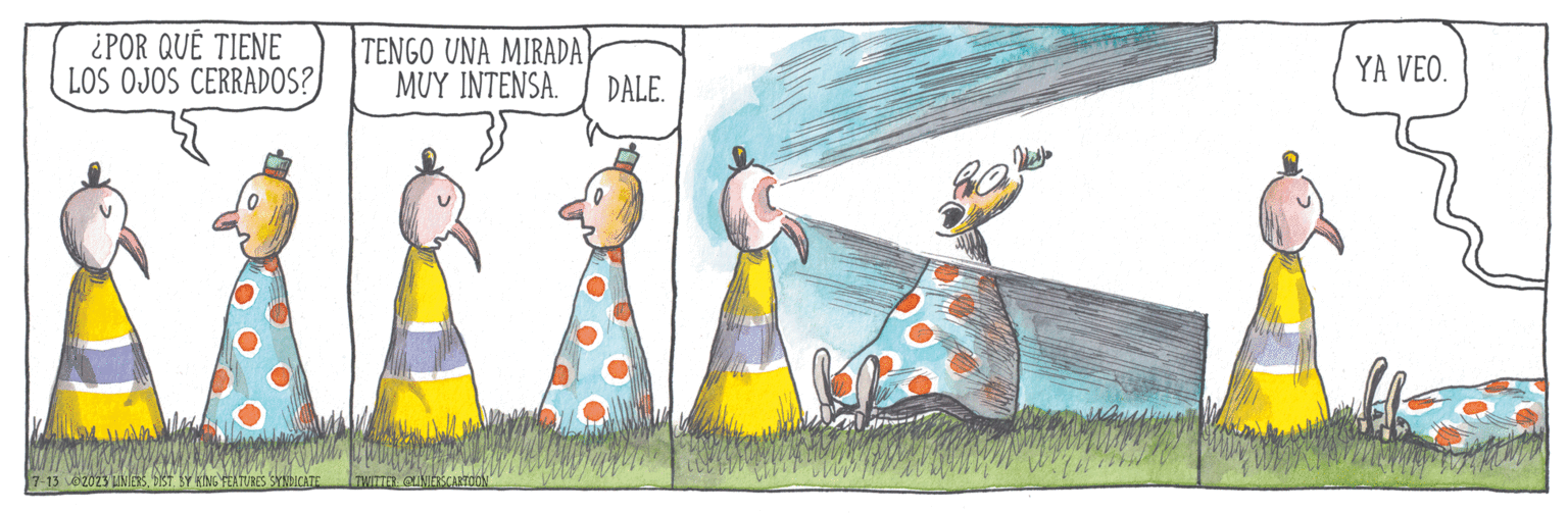 Recreation OCR: ¿POR QUE TIENE LOS OJOS CERRADOS? TENGO UNA MIRADA 7-13 02023 LINIERSDIST. BY KING FEATURES SYNDICATE MUY INTENSA. DALE. MAKKA YA VEO. TWITTER: @LINIERSCARTOON ¿ POR QUE TIENE LOS OJOS CERRADOS ? TENGO UNA MIRADA 7-13 02023 LINIERSDIST . BY KING FEATURES SYNDICATE MUY INTENSA . DALE . MAKKA YA VEO . TWITTER : @LINIERSCARTOON