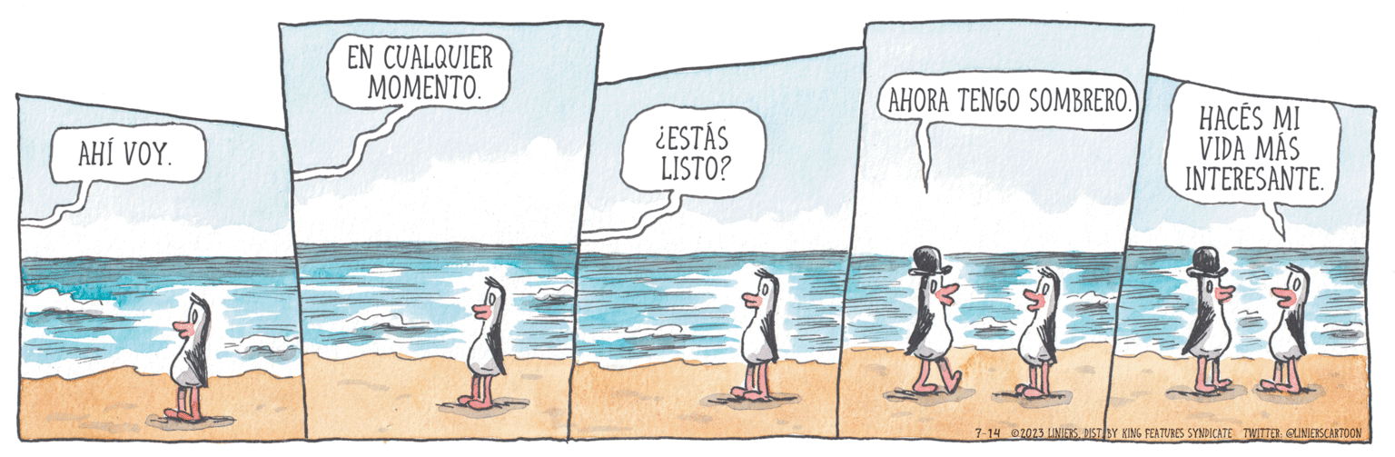 Font OCR: AHÍ VOY. EN CUALQUIER MOMENTO. ¿ESTÁS LISTO? AHORA TENGO SOMBRERO. HACES MI VIDA MAS INTERESANTE. 7-14 2023 LINIERSDIST BY KING FEATURES SYNDICATE TWITTER: @LINIERSCARTOON AHÍ VOY . EN CUALQUIER MOMENTO . ¿ ESTÁS LISTO ? AHORA TENGO SOMBRERO . HACES MI VIDA MAS INTERESANTE . 7-14 2023 LINIERSDIST BY KING FEATURES SYNDICATE TWITTER : @LINIERSCARTOON