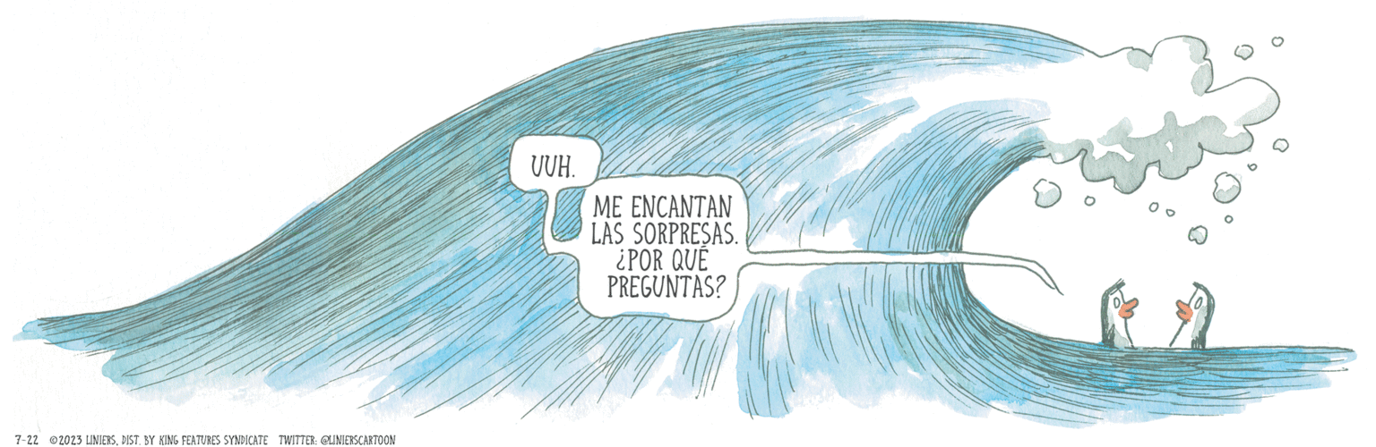 Water OCR: 7-22 2023 LINIERSDIST. BY KING FEATURES SYNDICATE TWITTER: @LINIERS CARTOON UUH. ME ENCANTAN LAS SORPRESAS. ¿POR QUÉ PREGUNTAS? 7-22 2023 LINIERSDIST . BY KING FEATURES SYNDICATE TWITTER : @LINIERS CARTOON UUH . ME ENCANTAN LAS SORPRESAS . ¿ POR QUÉ PREGUNTAS ?
