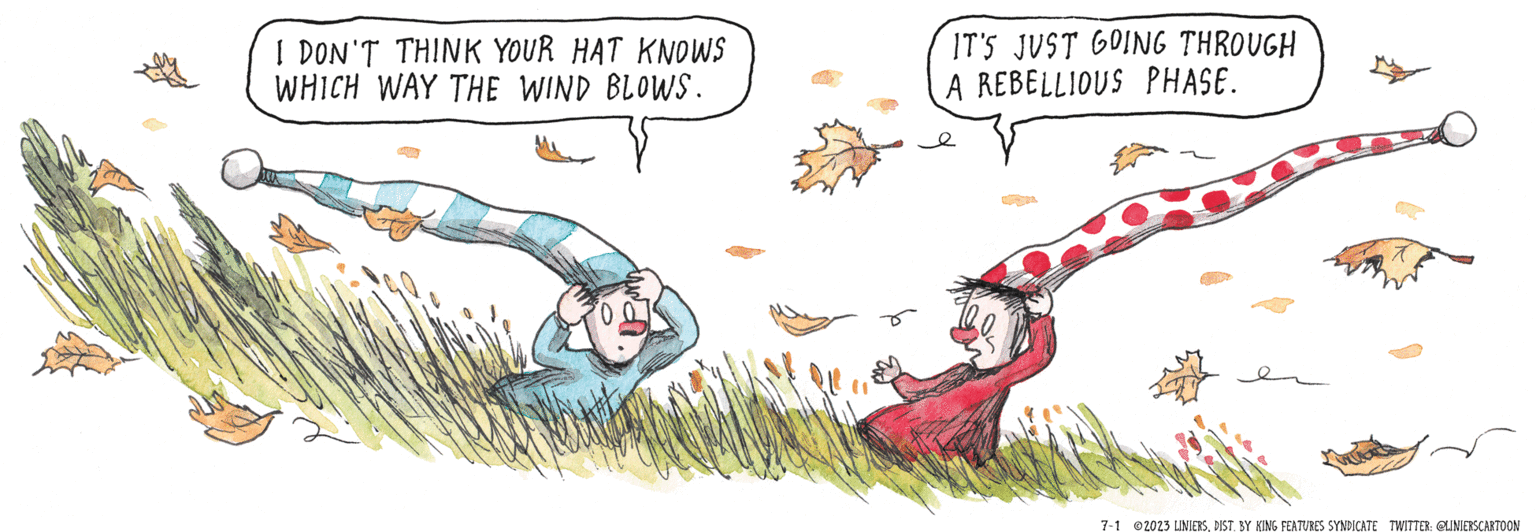 Art OCR: I DON'T THINK YOUR HAT KNOWS WHICH WAY THE WIND BLOWS. IT'S JUST GOING THROUGH A REBELLIOUS PHASE. 7-1 2023 LINIERSDIST. BY KING FEATURES SYNDICATE TWITTER: @LINIERSCARTOON I DON'T THINK YOUR HAT KNOWS WHICH WAY THE WIND BLOWS . IT'S JUST GOING THROUGH A REBELLIOUS PHASE . 7-1 2023 LINIERSDIST . BY KING FEATURES SYNDICATE TWITTER : @LINIERSCARTOON