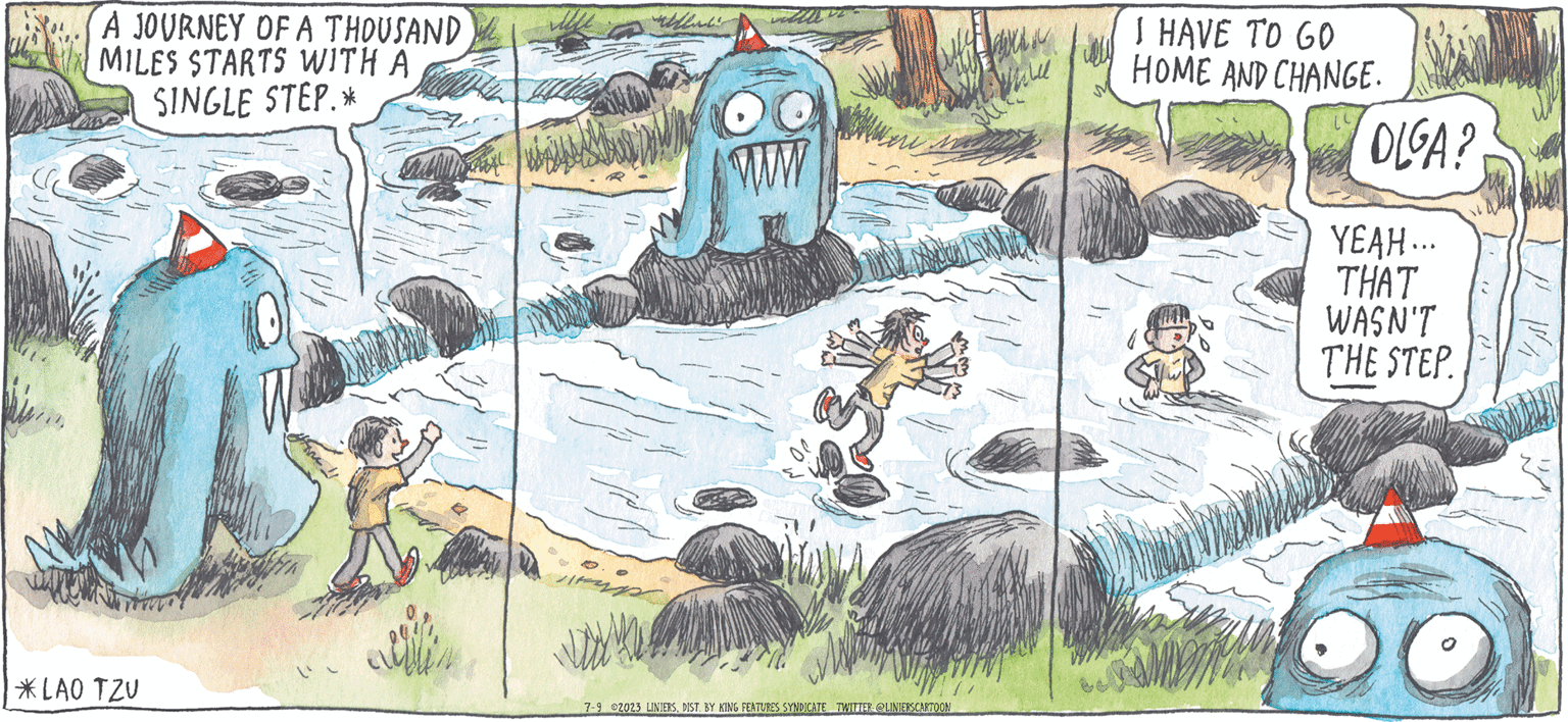 Comic book OCR: ADALINE MACANUDO LINIERS WIEn anow A JOURNEY OF A THOUSAND MILES STARTS WITH A SINGLE STEP.* *LAO TZV alla OO www 7-9 2023 LINIERSDIST. BY KING FEATURES SYNDICATE TWITTER @LINIERSCARTOON I HAVE TO GO HOME AND CHANGE. OLGA? YEAH... THAT WASN'T THE STEP. ADALINE MACANUDO LINIERS WIEn anow A JOURNEY OF A THOUSAND MILES STARTS WITH A SINGLE STEP . * * LAO TZV alla OO www 7-9 2023 LINIERSDIST . BY KING FEATURES SYNDICATE TWITTER @LINIERSCARTOON I HAVE TO GO HOME AND CHANGE . OLGA ? YEAH ... THAT WASN'T THE STEP .