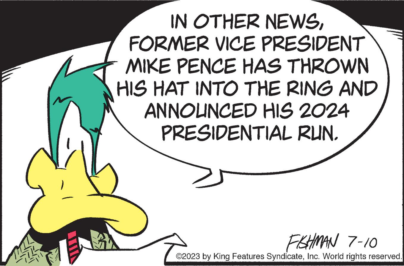 Drawing OCR: IN OTHER NEWSFORMER VICE PRESIDENT MIKE PENCE HAS THROWN HIS HAT INTO THE RING AND ANNOUNCED HIS 2024 PRESIDENTIAL RUN. FISHMAN 7-10 ©2023 by King Features SyndicateInc. World rights reserved. IN OTHER NEWSFORMER VICE PRESIDENT MIKE PENCE HAS THROWN HIS HAT INTO THE RING AND ANNOUNCED HIS 2024 PRESIDENTIAL RUN . FISHMAN 7-10 © 2023 by King Features SyndicateInc. World rights reserved .
