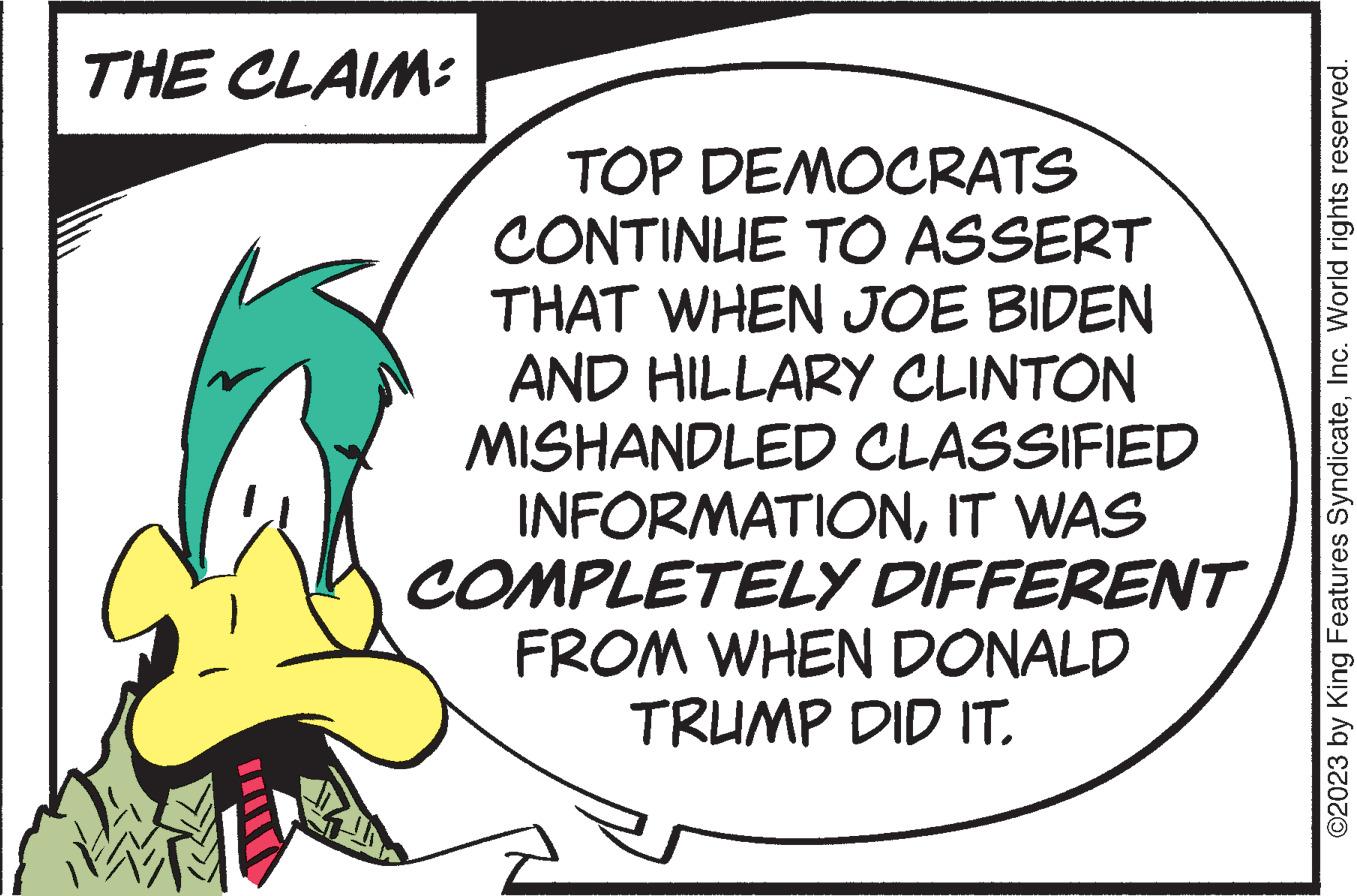 Rectangle OCR: THE CLAIM: TOP DEMOCRATS CONTINUE TO ASSERT THAT WHEN JOE BIDEN AND HILLARY CLINTON MISHANDLED CLASSIFIED INFORMATIONIT WAS COMPLETELY DIFFERENT FROM WHEN DONALD TRUMP DID IT. ©2023 by King Features SyndicateInc. World rights reserved. THE CLAIM : TOP DEMOCRATS CONTINUE TO ASSERT THAT WHEN JOE BIDEN AND HILLARY CLINTON MISHANDLED CLASSIFIED INFORMATIONIT WAS COMPLETELY DIFFERENT FROM WHEN DONALD TRUMP DID IT . © 2023 by King Features SyndicateInc. World rights reserved .