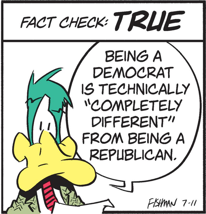 Graphics OCR: FACT CHECK: TRUE BEING A DEMOCRAT IS TECHNICALLY "COMPLETELY DIFFERENT" FROM BEING A REPUBLICAN. FISHMAN 7-11 FACT CHECK : TRUE BEING A DEMOCRAT IS TECHNICALLY " COMPLETELY DIFFERENT " FROM BEING A REPUBLICAN . FISHMAN 7-11
