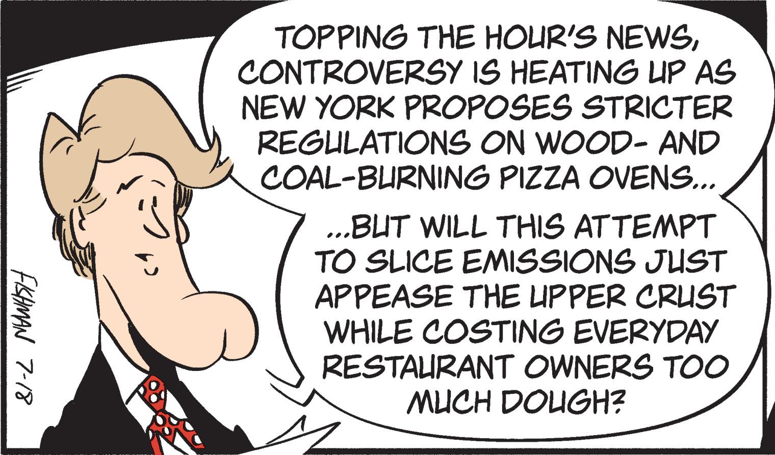 Circle OCR: FISHMAN 7-18 TOPPING THE HOUR'S NEWSCONTROVERSY IS HEATING UP AS NEW YORK PROPOSES STRICTER REGULATIONS ON WOOD- AND COAL-BURNING PIZZA OVENS... ...BUT WILL THIS ATTEMPT TO SLICE EMISSIONS JUST APPEASE THE UPPER CRUST WHILE COSTING EVERYDAY RESTAURANT OWNERS TOO MUCH DOUGH? FISHMAN 7-18 TOPPING THE HOUR'S NEWSCONTROVERSY IS HEATING UP AS NEW YORK PROPOSES STRICTER REGULATIONS ON WOOD- AND COAL - BURNING PIZZA OVENS ... ... BUT WILL THIS ATTEMPT TO SLICE EMISSIONS JUST APPEASE THE UPPER CRUST WHILE COSTING EVERYDAY RESTAURANT OWNERS TOO MUCH DOUGH ?