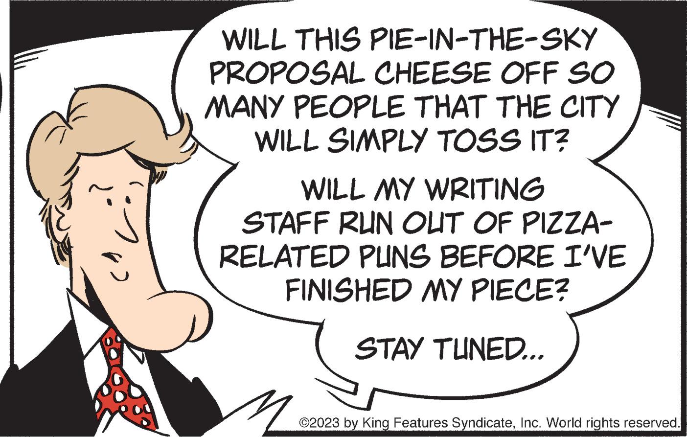 Pleased OCR: WILL THIS PIE-IN-THE-SKY PROPOSAL CHEESE OFF SO MANY PEOPLE THAT THE CITY WILL SIMPLY TOSS IT? WILL MY WRITING STAFF RUN OUT OF PIZZA- RELATED PUNS BEFORE I'VE FINISHED MY PIECE? ? STAY TUNED... ©2023 by King Features SyndicateInc. World rights reserved. WILL THIS PIE - IN - THE - SKY PROPOSAL CHEESE OFF SO MANY PEOPLE THAT THE CITY WILL SIMPLY TOSS IT ? WILL MY WRITING STAFF RUN OUT OF PIZZA RELATED PUNS BEFORE I'VE FINISHED MY PIECE ? ? STAY TUNED ... © 2023 by King Features SyndicateInc. World rights reserved .